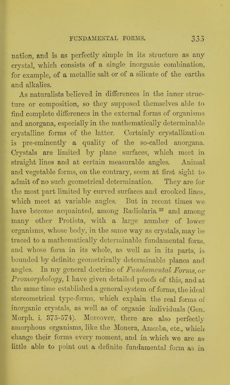 FUNDAMENTAL FORMS. nation, and is as perfectly simple in its structure as any crystal, which consists of a single inorganic combination, for example, of a metallic salt or of a silicate of the earths and alkalies. As naturalists believed in differences in the inner struc- ture or composition, so they supposed themselves able to find complete differences in the external forms of organisms and anorgana, especially in the mathematically determinable crystalline forms of the latter. Certainly crystallization is pre-eminently a quality of the so-called anorgana. Crystals are limited by plane surfaces, which meet in straight lines and at certain measurable angles. Animal and vegetable forms, on the contrary, seem at first sight to admit of no such geometrical determination. They are for the most part limited by curved surfaces and crooked lines, which meet at variable angles. But in recent times we have become acquainted, among Radiolaria 23 and among many other Protista, with a large number of lower organisms, whose body, in the same way as crystals, may be traced to a mathematically determinable fundamental form, and whose form in its whole, as well as in its parts, is. bounded by definite geometrically determinable planes and angles. In my general doctrine of Fundamental Forms, or Promorphology, I have given detailed proofs of this, and at the same time established a general system of forms, the ideal stereometrical type-forms, which explain the real forms of inorganic crystals, as well as of organic individuals (Gem Morph, i. 375-574). Moreover, there are also perfectly amorphous organisms, like the Monera, Amoeba, etc., which' change their forms every moment, and in which we are as little able to point out a definite fundamental form as in