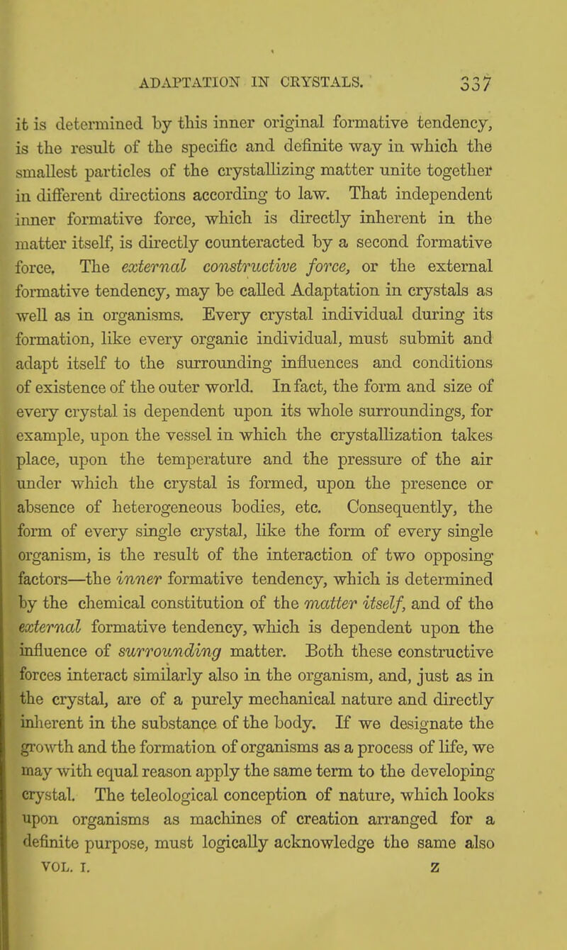 ADAPTATION IN CRYSTALS. OO/ it is determined by this inner original formative tendency, is the result of the specific and definite way in which the smallest particles of the crystallizing matter unite together in different directions according to law. That independent inner formative force, which is directly inherent in the matter itself, is directly counteracted by a second formative force. The external constructive force, or the external formative tendency, may be called Adaptation in crystals as well as in organisms. Every crystal individual during its formation, like every organic individual, must submit and adapt itself to the surrounding influences and conditions of existence of the outer world. In fact, the form and size of every crystal is dependent upon its whole surroundings, for example, upon the vessel in which the crystallization takes place, upon the temperature and the pressure of the air under which the crystal is formed, upon the presence or absence of heterogeneous bodies, etc. Consequently, the form of every single crystal, like the form of every single organism, is the result of the interaction of two opposing factors—the inner formative tendency, which is determined by the chemical constitution of the matter itself, and of the external formative tendency, which is dependent upon the influence of surrounding matter. Both these constructive forces interact similarly also in the organism, and, just as in the crystal, are of a purely mechanical nature and directly inherent in the substance of the body. If we designate the growth and the formation of organisms as a process of life, we may with equal reason apply the same term to the developing crystal. The teleological conception of nature, which looks upon organisms as machines of creation arranged for a definite purpose, must logically acknowledge the same also vol. 1. z