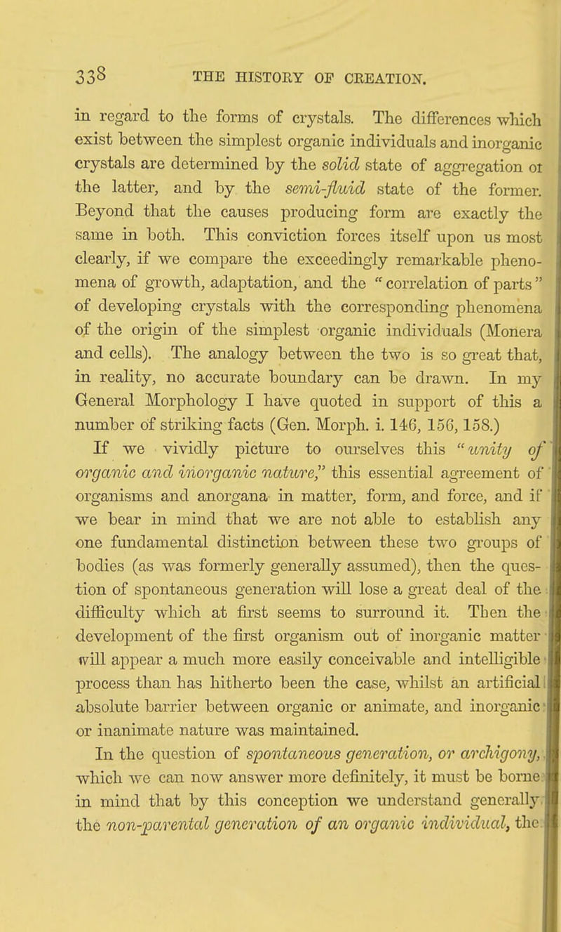 in regard to tlie forms of crystals. The differences which exist between the simplest organic individuals and inorganic crystals are determined by the solid state of aggregation oi the latter, and by the semi-fluid state of the former. Beyond that the causes producing form are exactly the same in both. This conviction forces itself upon us most clearly, if we compare the exceedingly remarkable pheno- mena of growth, adaptation, and the “ correlation of parts ” of developing crystals with the corresponding phenomena of the origin of the simplest organic individuals (Monera and cells). The analogy between the two is so great that, in reality, no accurate boundary can be drawn. In my General Morphology I have quoted in support of this a number of striking facts (Gen. Morph, i. 146, 156,158.) If we vividly picture to ourselves this “unity of organic and inorganic nature,” this essential agreement of organisms and anorgana in matter, form, and force, and if we bear in mind that we are not able to establish any one fundamental distinction between these two groups of bodies (as was formerly generally assumed), then the ques- tion of spontaneous generation will lose a great deal of the difficulty which at first seems to surround it. Then the development of the first organism out of inorganic matter tv ill appear a much more easily conceivable and intelligible process than has hitherto been the case, whilst an artificial absolute barrier between organic or animate, and inorganic or inanimate nature was maintained. In the question of spontaneous generation, or archigony, i which we can now answer more definitely, it must be borne in mind that by this conception we understand generally j the non-parental generation of an organic individual, the J