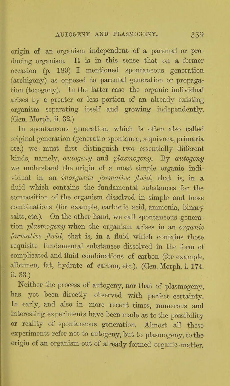 origin of an organism independent of a parental or pro- ducing organism. It is in this sense that on a former occasion (p. 183) I mentioned spontaneous generation (archigony) as opposed to parental generation or propaga- tion (tocogony). In the latter case the organic individual arises by a greater or less portion of an already existing organism separating itself and growing independently. (Gen. Morph, ii. 32.) In spontaneous generation, which is often also called original generation (generatio spontanea, sequivoca, primaria etc.) we must first distinguish two essentially different kinds, namely, autogeny and plasmogeny. By autogeny we understand the origin of a most simple organic indi- vidual in an inorganic formative fluid, that is, in a fluid which contains the fundamental substances for the composition of the organism dissolved in simple and loose combinations (for example, carbonic acid, ammonia, binary salts, etc.). On the other hand, we call spontaneous genera- tion plasmogeny when the organism arises in an organic formative fluid, that is, in a fluid which contains those requisite fundamental substances dissolved in the form of complicated and fluid combinations of carbon (for example, albumen, fat, hydrate of carbon, etc.). (Gen. Morph, i. 174. ii 33.) Neither the process of autogeny, nor that of plasmogeny, has yet been directly observed with perfect certainty. In early, and also in more recent times, numerous and interesting experiments have been made as to the possibility or reality of spontaneous generation. Almost all these experiments refer not to autogeny, but to plasmogeny, to the origin of an organism out of already formed organic matter.