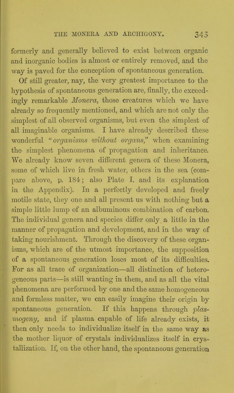 formerly and generally believed to exist between organic and inorganic bodies is almost or entirely removed, and the way is paved for tlie conception of spontaneous generation. Of still greater, nay, the very greatest importance to the hypothesis of spontaneous generation are, finally, the exceed- ingly remarkable Monera, those creatures which we have already so frequently mentioned, and which are not only the simplest of all observed organisms, but even the simplest of all imaginable organisms. I have already described these wonderful “organisms without organs” when examining the simplest phenomena of propagation and inheritance. We already know seven different genera of these Monera, some of which live in fresh water, others in the sea (com- pare above, p. 18-1; also Plate I. and its explanation in the Appendix). In a perfectly developed and freely motile state, they one and all. present us with nothing but a simple little lump of an albuminous combination of carbon. The individual genera and species differ only a little in the manner of propagation and development, and in the way of taking nourishment.. Through the discovery of these organ- isms, which are of the utmost importance, the supposition of a spontaneous generation loses most of its difficulties. For as all trace of organization—all distinction of hetero- geneous parts—is still wanting in them, and as all the vital phenomena are performed by one and the same homogeneous and formless matter, we can easily imagine their origin by spontaneous generation. If this happens through plas- mogeny, and if plasma capable of life already exists, it then only needs to individualize itself in the same way as the mother liquor of crystals individualizes itself in crys- tallization. If, on the other hand, the spontaneous generation