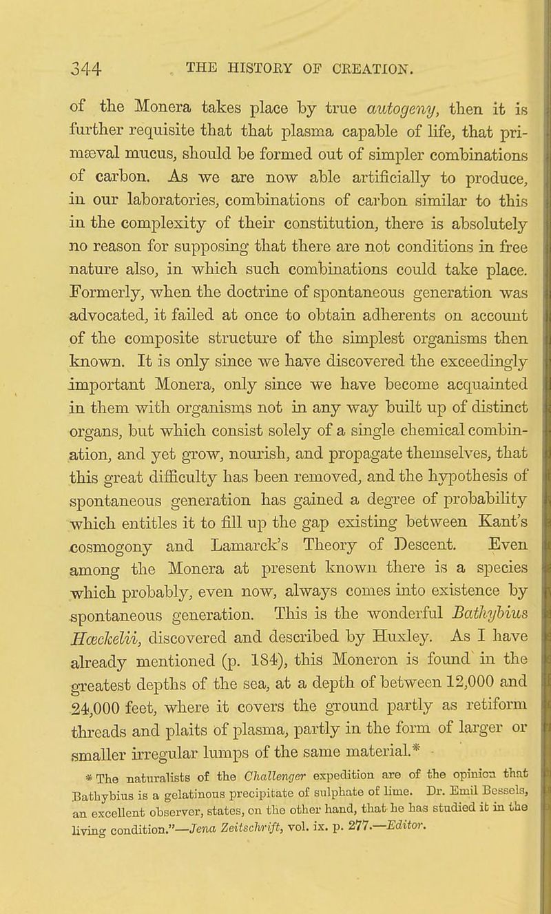 of the Monera takes place by true autogeny, then it is further requisite that that plasma capable of life, that pri- maeval mucus, should be formed out of simpler combinations of carbon. As we are now able artificially to produce, in our laboratories, combinations of carbon similar to this in the complexity of their constitution, there is absolutely no reason for supposing’ that there are not conditions in free nature also, in which such combinations could take place. Formerly, when the doctrine of spontaneous generation was advocated, it failed at once to obtain adherents on accoimt of the composite structure of the simplest organisms then known. It is only since we have discovered the exceedingly important Monera, only since we have become acquainted in them with organisms not in any way built up of distinct organs, but which consist solely of a single chemical combin- ation, and yet grow, nourish, and propagate themselves, that this great difficulty has been removed, and the hypothesis of spontaneous generation has gained a degree of probability which entitles it to fill up the gap existing between Kant’s cosmogony and Lamarck’s Theory of Descent. Even among the Monera at present known there is a species which probably, even now, always comes into existence by spontaneous generation. This is the wonderful Bathybius Hceckelii, discovered and described by Huxley. As I have already mentioned (p. 184), this Moneron is found in the greatest depths of the sea, at a depth of between 12,000 and 24,000 feet, where it covers the ground partly as retiform threads and plaits of plasma, partly in the form of larger or smaller irregular lumps of the same material.* * The naturalists of the Challenger expedition are of the opinion that Bathybius is a gelatinous precipitate of sulphate of lime. Dr. Emil Bessels, an excellent observer, states, on the other hand, that he has studied it in tue living condition.”—Jena Zeitschrift, vol. ix. p. 277.—Editor.