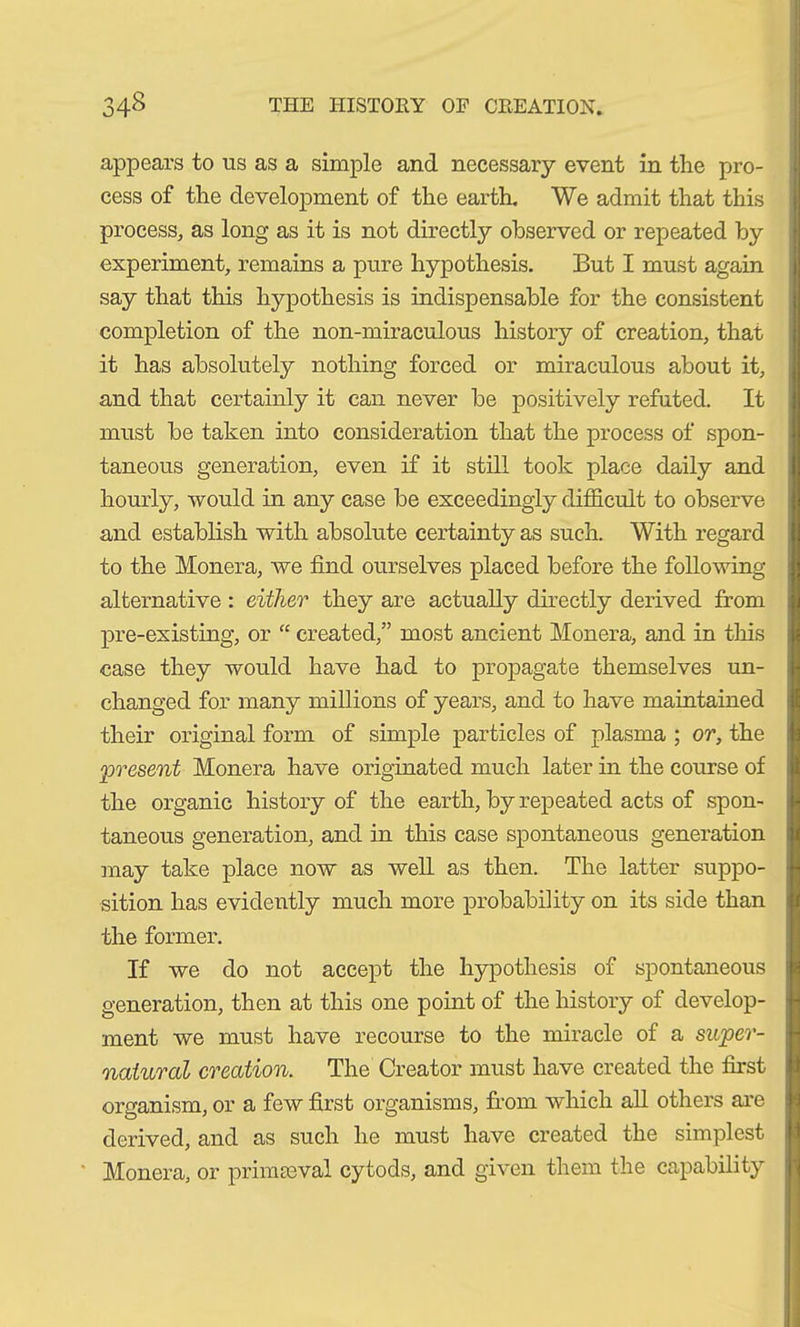 appears to us as a simple and necessary event in the pro- cess of the development of the earth. We admit that this process, as long as it is not directly observed or repeated by experiment, remains a pure hypothesis. But I must again say that this hypothesis is indispensable for the consistent completion of the non-miraculous history of creation, that it has absolutely nothing forced or miraculous about it, and that certainly it can never be positively refuted. It must be taken into consideration that the process of spon- taneous generation, even if it still took place daily and hourly, would in any case be exceedingly difficult to observe and establish with absolute certainty as such. With regard to the Monera, we find ourselves placed before the following- alternative : either they are actually directly derived from pre-existing, or “ created,” most ancient Monera, and in this case they would have had to propagate themselves un- changed for many millions of years, and to have maintained their original form of simple particles of plasma ; or, the 'present Monera have originated much later in the course of the organic history of the earth, by repeated acts of spon- taneous generation, and in this case spontaneous generation may take place now as well as then. The latter suppo- sition has evidently much more probability on its side than the former. If we do not accept the hypothesis of spontaneous generation, then at this one point of the history of develop- ment we must have recourse to the miracle of a super- natural creation. The Creator must have created the first organism, or a few first organisms, from which all others are derived, and as such he must have created the simplest Monera, or primaeval cytods, and given them the capability