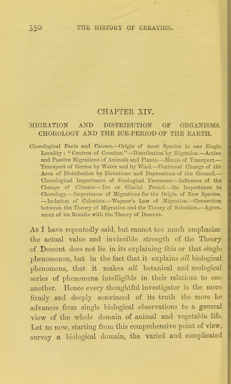 CHAPTER XIV. MIGRATION AND DISTRIBUTION OF ORGANISMS. CHOROLOGY AND THE ICE-PERIOD OF THE EARTH. Chorological Facts and Causes.—Origin of most Species in one Single Locality: “Centres of Creation.”—Distribution by Migration.—Active and Passive Migrations of Animals and Plants.—Means of Transport.— Transport of Germs by Water and by Wind.—Continual Change of the Area of Distribution by Elevations and Depressions of the Ground.— Chorological Importance of Geological Processes.—Influence of the Change of Climate.—Ice or Glacial Period.—Its Importance to Chorology.—Importance of Migrations for the Origin of New Species. —Isolation of Colonists.—Wagner’s Law of Migration.—Connection between the Theory of Migration and the Theory of Selection.—Agree, ment of its Results with the Theory of Descent. As I have repeatedly said, but cannot too mucli emphasize the actual value and invincible strength of the Theory of Descent does not lie in its explaining this or that single phenomenon, but in the fact that it explains all biological phenomena, that it makes all botanical and zoological series of phenomena intelligible in their relations to one another. Hence every thoughtful investigator is the more firmly and deeply convinced of its truth the more he advances from single biological observations to a general view of the whole domain of animal and vegetable life. Let us now, starting from this comprehensive point of view, survey a biological domain, the varied and complicated