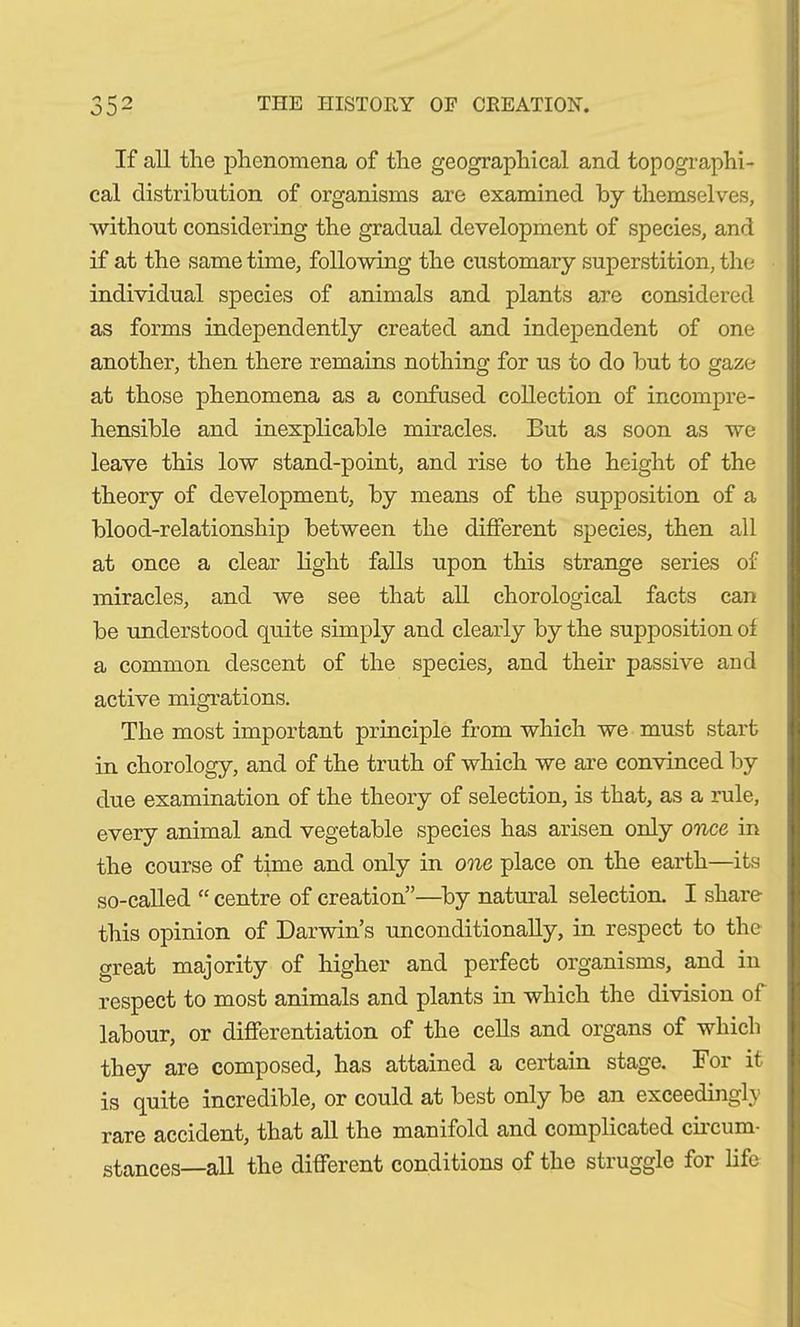 If all the phenomena of the geographical and topographi- cal distribution of organisms are examined by themselves, without considering the gradual development of species, and if at the same time, following the customary superstition, the individual species of animals and plants are considered as forms independently created and independent of one another, then there remains nothing for us to do but to gaze at those phenomena as a confused collection of incompre- hensible and inexplicable miracles. But as soon as we leave this low stand-point, and rise to the height of the theory of development, by means of the supposition of a blood-relationship between the different species, then all at once a clear light falls upon this strange series of miracles, and we see that all chorological facts can be understood quite simply and clearly by the supposition of a common descent of the species, and their passive aud active migrations. The most important principle from which we must start in chorology, and of the truth of which we are convinced by due examination of the theory of selection, is that, as a rule, every animal and vegetable species has arisen only once in the course of time and only in one place on the earth—its so-called “ centre of creation”—by natural selection. I share this opinion of Darwin s unconditionally, in respect to the great majority of higher and perfect organisms, and in respect to most animals and plants in which the division of labour, or differentiation of the cells and organs of which they are composed, has attained a certain stage. For it is quite incredible, or could at best only be an exceedingly rare accident, that all the manifold and complicated circum- stances—all the different conditions of the struggle for life