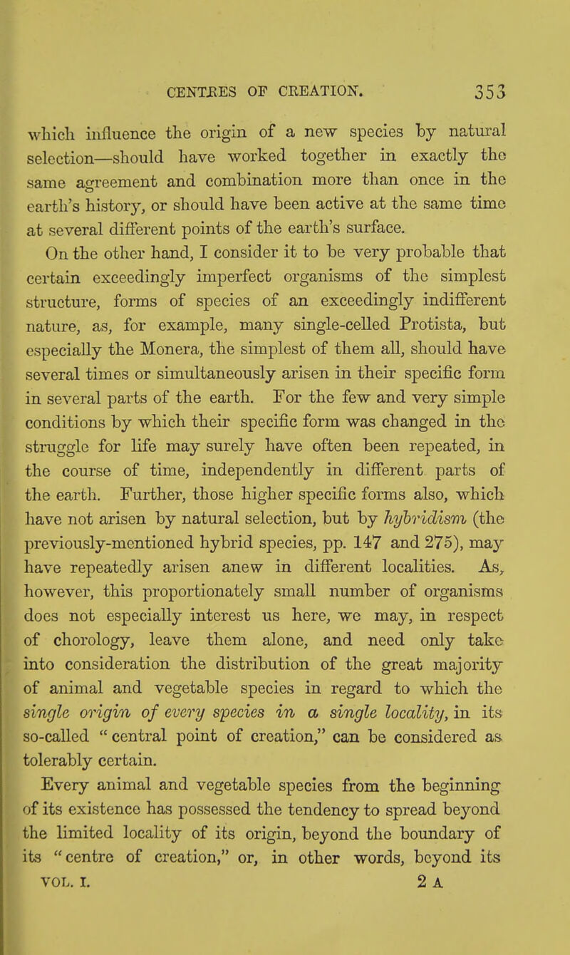 CENTRES OF CREATION. n r o O J *3 which influence the origin of a new species by natural selection—should have worked together in exactly the same agreement and combination more than once in the earth’s history, or should have been active at the same time at several different points of the earth’s surface. On the other hand, I consider it to be very probable that certain exceedingly imperfect organisms of the simplest structure, forms of species of an exceedingly indifferent nature, as, for example, many single-celled Protista, but especially the Monera, the simplest of them all, should have several times or simultaneously arisen in their specific form in several parts of the earth. For the few and very simple conditions by which their specific form was changed in the struggle for life may surely have often been repeated, in the course of time, independently in different parts of the earth. Further, those higher specific forms also, which have not arisen by natural selection, but by hybridism (the previously-mentioned hybrid species, pp. 147 and 275), may have repeatedly arisen anew in different localities. As, however, this proportionately small number of organisms does not especially interest us here, we may, in respect of chorology, leave them alone, and need only take into consideration the distribution of the great majority of animal and vegetable species in regard to which the single origin of every species in a single locality, in its so-called “ central point of creation,” can be considered as tolerably certain. Every animal and vegetable species from the beginning of its existence has possessed the tendency to spread beyond the limited locality of its origin, beyond the boundary of its “centre of creation,” or, in other words, beyond its vol. I. 2 a