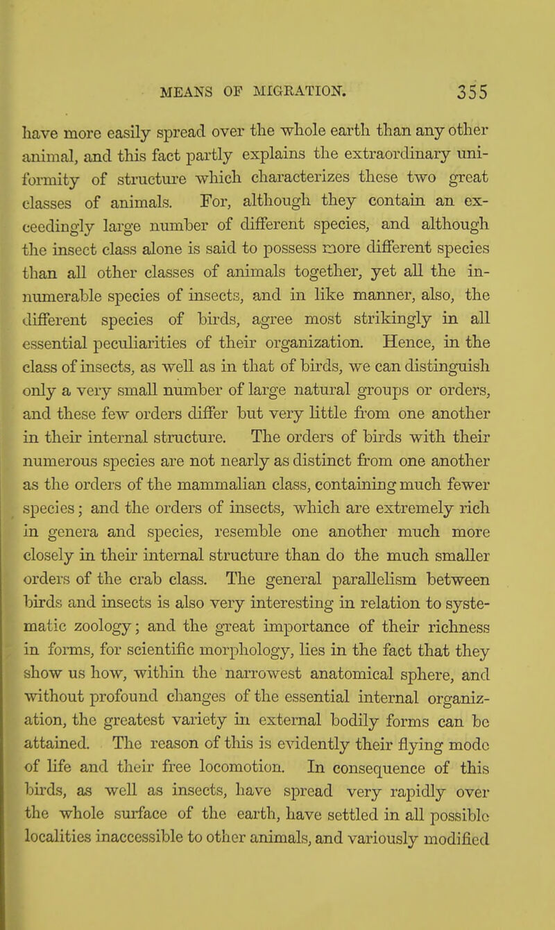 have more easily spread over the whole earth than any other animal, and this fact partly explains the extraordinary uni- formity of structure which characterizes these two great classes of animals. For, although they contain an ex- ceedingly large number of different species, and although the insect class alone is said to possess more different species than all other classes of animals together, yet all the in- numerable species of insects, and in like manner, also, the different species of birds, agree most strikingly in all essential peculiarities of their organization. Hence, in the class of insects, as well as in that of birds, we can distinguish only a very small number of large natural groups or orders, and these few orders differ but very little from one another in their internal structure. The orders of birds with their numerous species are not nearly as distinct from one another as the orders of the mammalian class, containing much fewer species; and the orders of insects, which are extremely rich in genera and species, resemble one another much more closely in their internal structure than do the much smaller orders of the crab class. The general parallelism between birds and insects is also very interesting in relation to syste- matic zoology; and the great importance of their richness in forms, for scientific morphology, lies in the fact that they show us how, within the narrowest anatomical sphere, and without profound changes of the essential internal organiz- ation, the greatest variety in external bodily forms can be attained. The reason of this is evidently their flying mode of life and their free locomotion. In consequence of this birds, as well as insects, have spread very rapidly over the whole surface of the earth, have settled in all possible localities inaccessible to other animals, and variously modified