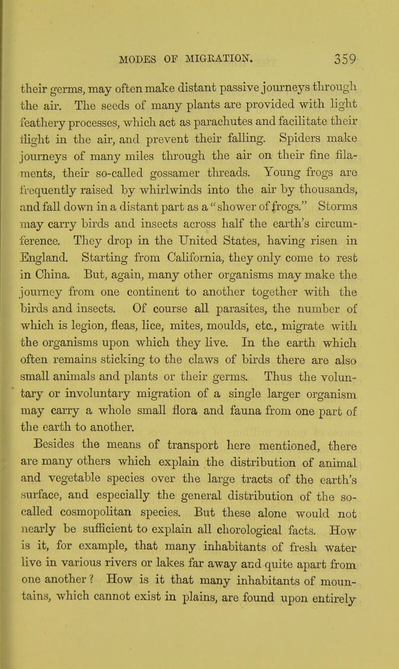 their germs, may often make distant passive journeys through the air. The seeds of many plants are provided with light feathery processes, which act as parachutes and facilitate their flight in the air, and prevent their falling. Spiders make journeys of many miles through the air on their fine fila- ments, then- so-called gossamer threads. Young frogs are frequently raised by whirlwinds into the air by thousands, and fall down in a distant part as a “shower of frogs.” Storms may carry birds and insects across half the earth’s circum- ference. They drop in the United States, having risen in England. Starting from California, they only come to rest in China. But, again, many other organisms may make the journey from one continent to another together with the birds and insects. Of course all parasites, the number of which is legion, fleas, lice, mites, moulds, etc., migrate with the organisms upon which they live. In the earth which often remains sticking to the claws of birds there are also small animals and plants or their germs. Thus the volun- tary or involuntary migration of a single larger organism may carry a whole small flora and fauna from one part of the earth to another. Besides the means of transport here mentioned, there are many others which explain the distribution of animal and vegetable species over the large tracts of the earth’s surface, and especially the general distribution of the so- called cosmopolitan species. But these alone would not nearly be sufficient to explain all chorological facts. How is it, for example, that many inhabitants of fresh water live in various rivers or lakes far away and quite apart from one another ? How is it that many inhabitants of moun- tains, which cannot exist in plains, are found upon entirely