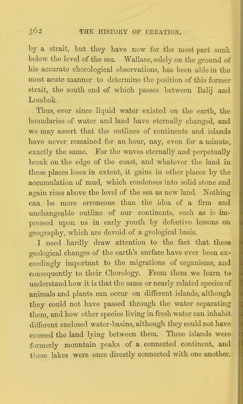 by a strait, but they have now for the most part sunk below the level of the sea. Wallace, solely on the ground of his accurate chorological observations, has been able in the most acute manner to determine the position of this former strait, the south end of which passes between Balij and Lombok. Thus, ever since liquid water existed on the earth, the boundaries of water and land have eternally changed, and we may assert that the outlines of continents and islands have never remained for an hour, nay, even for a minute, exactly the same. For the waves eternal ly and perpetually break on the edge of the coast, and whatever the land in these places loses in extent, it gains in other places by the accumulation of mud, which condenses into solid stone and a^ain rises above the level of the sea as new land. Nothing can be more erroneous than the idea of a firm and unchangeable outline of our continents, such as is im- pressed upon us in early youth by defective lessons on geography, which are devoid of a geological basis. I need hardly draw attention to the fact that these- geological changes of the earth’s surface have ever been ex- ceedingly important to the migrations of organisms, and consequently to their Chorology. From them we learn to understand how it is that the same or nearly related species of animals and plants can occur on different islands, although they could not have passed through the water separating them, and how other species living in fresh water can inhabit different enclosed water-basins, although they could not have crossed the land lying between them. These islands were formerly mountain peaks of a connected continent, and these lakes were once directly connected with one another.
