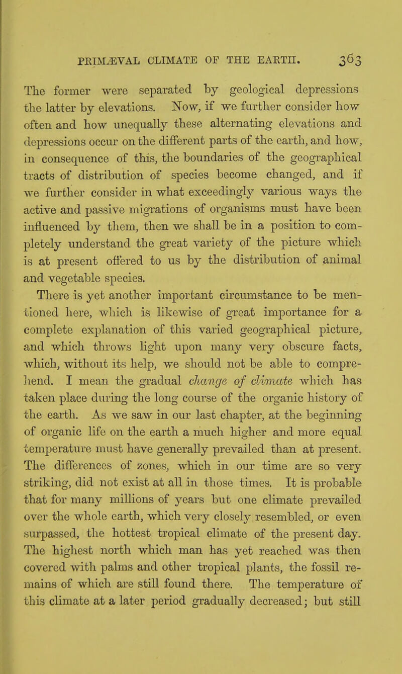 The former were separated by geological depressions the latter by elevations. Now, if we further consider how often and how unequally these alternating elevations and depressions occur on the different parts of the earth, and how, in consequence of this, the boundaries of the geographical tracts of distribution of species become changed, and if we further consider in what exceedingly various ways the active and passive migrations of organisms must have been influenced by them, then we shall be in a position to com- pletely understand the great variety of the picture which is at present offered to us by the distribution of animal and vegetable species. There is yet another important circumstance to be men- tioned here, which is likewise of great importance for a complete explanation of this varied geographical picture, and which throws light upon many very obscure facts, which, without its help, we should not be able to compre- hend. I mean the gradual change of climate which has taken place during the long course of the organic history of the earth. As we saw in our last chapter, at the beginning of organic life on the earth a much higher and more equal temperature must have generally prevailed than at present. The differences of zones, which in our time are so very striking, did not exist at all in those times. It is probable that for many millions of years but one climate prevailed over the whole earth, which very closely resembled, or even surpassed, the hottest tropical climate of the present day. The highest north which man has yet reached was then covered with palms and other tropical plants, the fossil re- mains of which are still found there. The temperature of this climate at a later period gradually decreased; but still