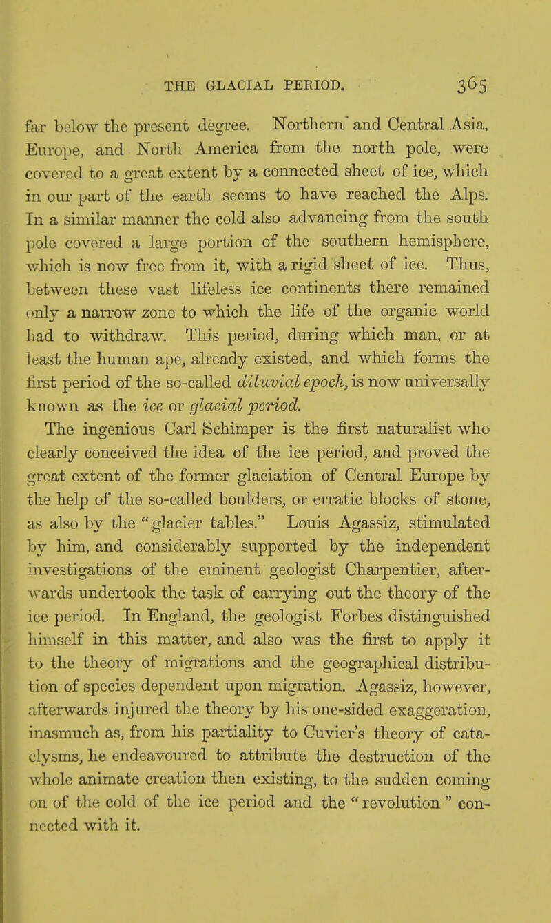 far below the present degree. Northern' and Central Asia, Europe, and North America from the north pole, were covered to a great extent by a connected sheet of ice, which in our part of the earth seems to have reached the Alps. In a similar manner the cold also advancing from the south pole covered a large portion of the southern hemisphere, which is now free from it, with a rigid sheet of ice. Thus, between these vast lifeless ice continents there remained only a narrow zone to which the life of the organic world had to withdraw. This period, during which man, or at least the human ape, already existed, and which forms the first period of the so-called diluvial epoch, is now universally known as the ice or glacial period. The ingenious Carl Sehimper is the first naturalist who clearly conceived the idea of the ice period, and proved the great extent of the former glaciation of Central Europe by the help of the so-called boulders, or erratic blocks of stone, as also by the “ glacier tables.” Louis Agassiz, stimulated by him, and considerably supported by the independent investigations of the eminent geologist Charpentier, after- wards undertook the task of carrying out the theory of the ice period. In England, the geologist Forbes distinguished himself in this matter, and also was the first to apply it to the theory of migrations and the geographical distribu- tion of species dependent upon migration. Agassiz, however, afterwards injured the theory by his one-sided exaggeration, inasmuch as, from his partiality to Cuvier’s theory of cata- clysms, he endeavoured to attribute the destruction of the whole animate creation then existing, to the sudden coming- on of the cold of the ice period and the “ revolution ” con- nected with it.