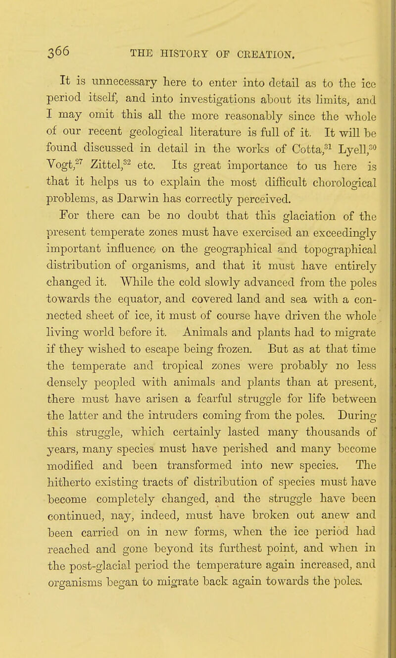 It is unnecessary here to enter into detail as to the ice period itself, and into investigations about its limits, and I may omit this all the more reasonably since the whole of our recent geological literature is full of it. It will be found discussed in detail in the works of Gotta,31 Lyell,30 Vogt,27 Zittel,32 etc. Its great importance to us here is that it helps us to explain the most difficult chorological problems, as Darwin has correctly perceived. For there can be no doubt that this glaciation of the present temperate zones must have exercised an exceedingly important influence on the geographical and topographical distribution of organisms, and that it must have entirely changed it. While the cold slowly advanced from the poles towards the equator, and covered land and sea with a con- nected sheet of ice, it must of course have driven the whole living world before it. Animals and plants had to migrate if they wished to escape being frozen. But as at that time the temperate and tropical zones were probably no less densely peopled with animals and plants than at present, there must have arisen a fearful struggle for life between the latter and the intruders coming from the poles. During this struggle, which certainly lasted many thousands of years, many species must have perished and many become modified and been transformed into new species. The hitherto existing tracts of distribution of species must have become completely changed, and the struggle have been continued, nay, indeed, must have broken out anew and been carried on in new forms, when the ice period had reached and gone beyond its furthest point, and when in the post-glacial period the temperature again increased, and organisms began to migrate back again towards the poles.