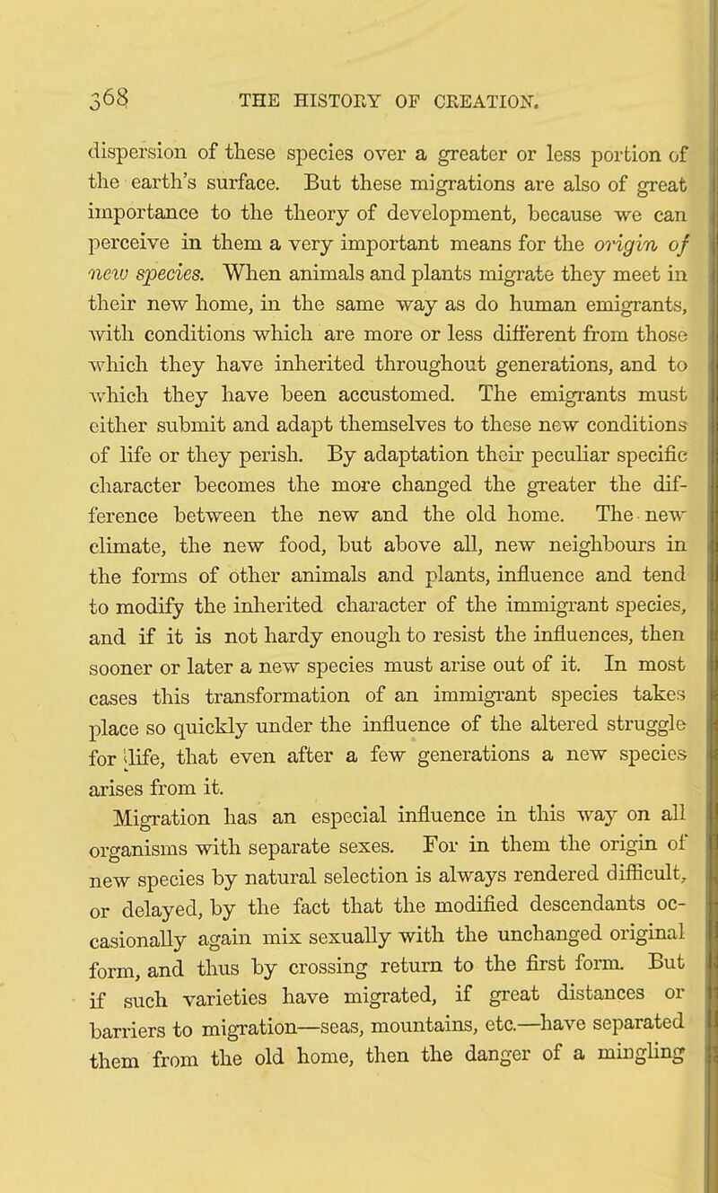 dispersion of these species over a greater or less portion of the earth’s surface. But these migrations are also of great importance to the theory of development, because we can perceive in them a very important means for the origin of new species. When animals and plants migrate they meet in their new home, in the same way as do human emigrants, with conditions which are more or less different from those which they have inherited throughout generations, and to which they have been accustomed. The emigrants must either submit and adapt themselves to these new conditions of life or they perish. By adaptation their peculiar specific character becomes the more changed the greater the dif- ference between the new and the old home. The new climate, the new food, but above all, new neighbours in the forms of other animals and plants, influence and tend to modify the inherited character of the immigrant species, and if it is not hardy enough to resist the influences, then sooner or later a new species must arise out of it. In most cases this transformation of an immigrant species takes place so quickly under the influence of the altered struggle for dife, that even after a few generations a new species arises from it. Migration has an especial influence in this way on all organisms with separate sexes. For in them the origin of new species by natural selection is always rendered difficult, or delayed, by the fact that the modified descendants oc- casionally again mix sexually with the unchanged original form, and thus by crossing return to the first form. But if such varieties have migrated, if great distances or barriers to migration—seas, mountains, etc.—have separated them from the old home, then the danger of a mingling