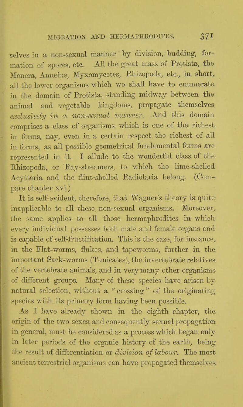 selves in a non-sexual manner by division, budding, for- mation of spores, etc. All the great mass of Protista, the Monera, Amoebae, Myxomycetcs, Bhizopoda, etc., in short, all the lower organisms which we shall have to enumerate in the domain of Protista, standing midway between the animal and vegetable kingdoms, propagate themselves exclusively in a non-sexual manner. And this domain comprises a class of organisms which is one of the richest - in forms, nay, even in a certain respect the richest of all in forms, as all possible geometrical fundamental forms are represented in it. I allude to the wonderful class of the Rhizopoda, or Ray-streamers, to which the lime-shelled Acyttaria and the flint-shelled Radiolaria belong. (Com- pare chapter xvi.) It is self-evident, therefore, that Wagner’s theory is quite inapplicable to all these non-sexual organisms. Moreover, the same applies to all those hermaphrodites in which every individual possesses both male and female organs and is capable of self-fructification. This is the case, for instance, in the Flat-worms, flukes, and tapeworms, further in the important Sack-worms (Tunicates), the invertebrate relatives of the vertebrate animals, and in very many other organisms of different groups. Many of these species have arisen by natural selection, without a “ crossing ” of the originating species with its primary form having been possible. As I have already shown in the eighth chapter, the origin of the two sexes, and consequently sexual propagation in general, must be considered as a process which began only in later periods of the organic history of the earth, being the result of differentiation or division of labour. The most ancient terrestrial organisms can have propagated themselves