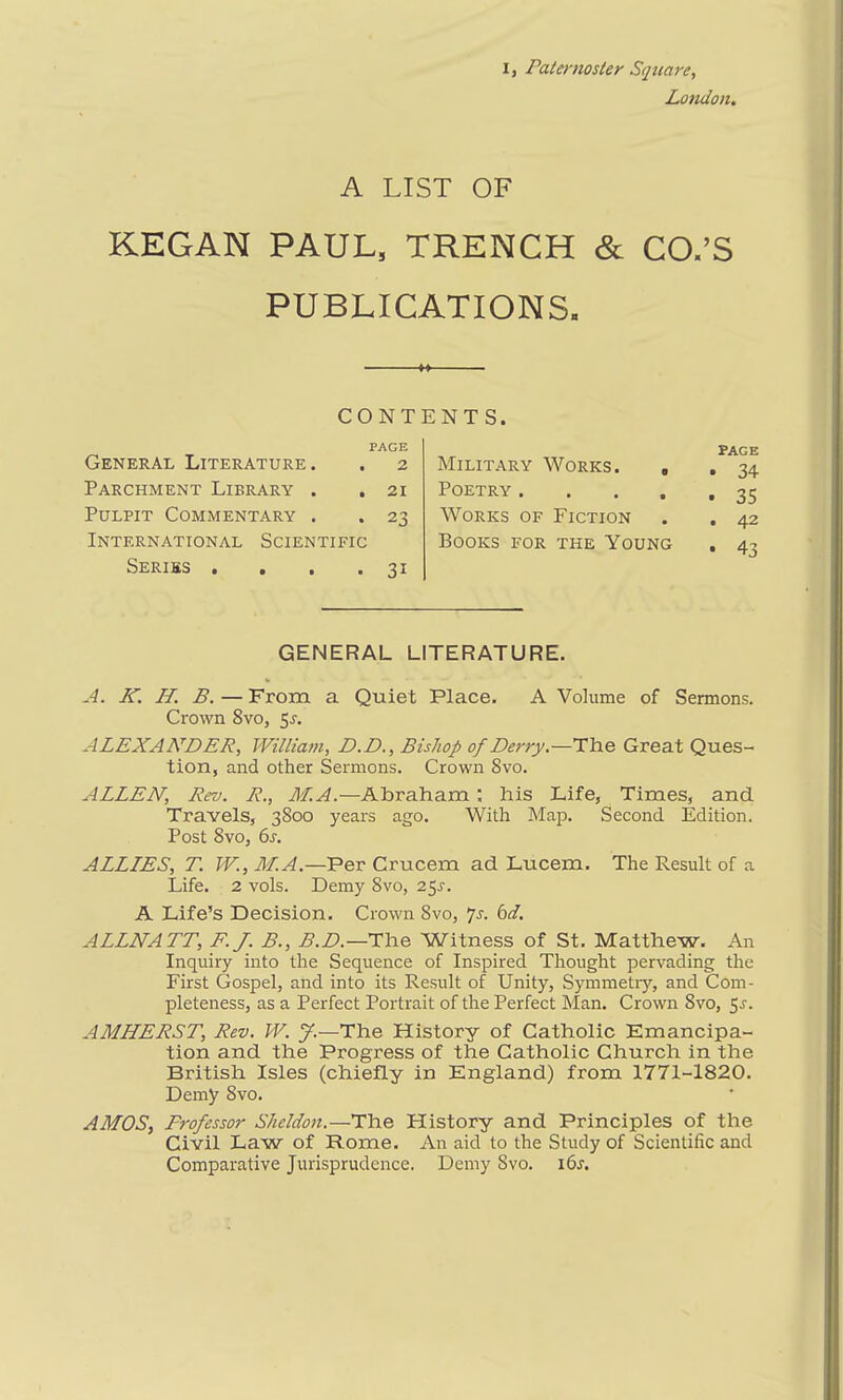 I, Paternoster Square, London. A LIST OF KEGAN PAUL, TRENCH & CO.’S PUBLICATIONS. CONT PAGE General Literature. . 2 Parchment Library . . 21 Pulpit Commentary . . 23 International Scientific Series . . . .31 NTS. PAGE Military Works. , . 34 Poetry 35 Works of Fiction . . 42 Books for the Young . 43 GENERAL LITERATURE. A. K. H. B.—From a Quiet Place. A Volume of Sermons. Crown 8vo, 5r. ALEXANDER, William, D.D., Bishop of Derry.—The Great Ques- tion, and other Sermons. Crown 8vo. ALLEN, Rev. R., M.A.—Abraham ; his Life, Times, and Travels, 3800 years ago. With Map. Second Edition. Post 8vo, 6s. ALLIES, T. W., M.A.—Per Crucem ad Lucem. The Result of a Life. 2 vols. Demy 8vo, 25.1. A Life’s Decision. Crown 8vo, 7s. 6d. ALLNA TT, F.J. B., B.D.—The Witness of St. Matthew. An Inquiry into the Sequence of Inspired Thought pervading the First Gospel, and into its Result of Unity, Symmetry, and Com- pleteness, as a Perfect Portrait of the Perfect Man. Crown 8vo, 5.1. AMHERST, Rev. W. J.—The History of Catholic Emancipa- tion and the Progress of the Catholic Church in the British Isles (chiefly in England) from 1771-1820. Demy 8vo. AMOS, Frofessor Sheldon.—The History and Principles of the Civil Law of Rome. An aid to the Study of Scientific and Comparative Jurisprudence. Demy 8vo. i6r.