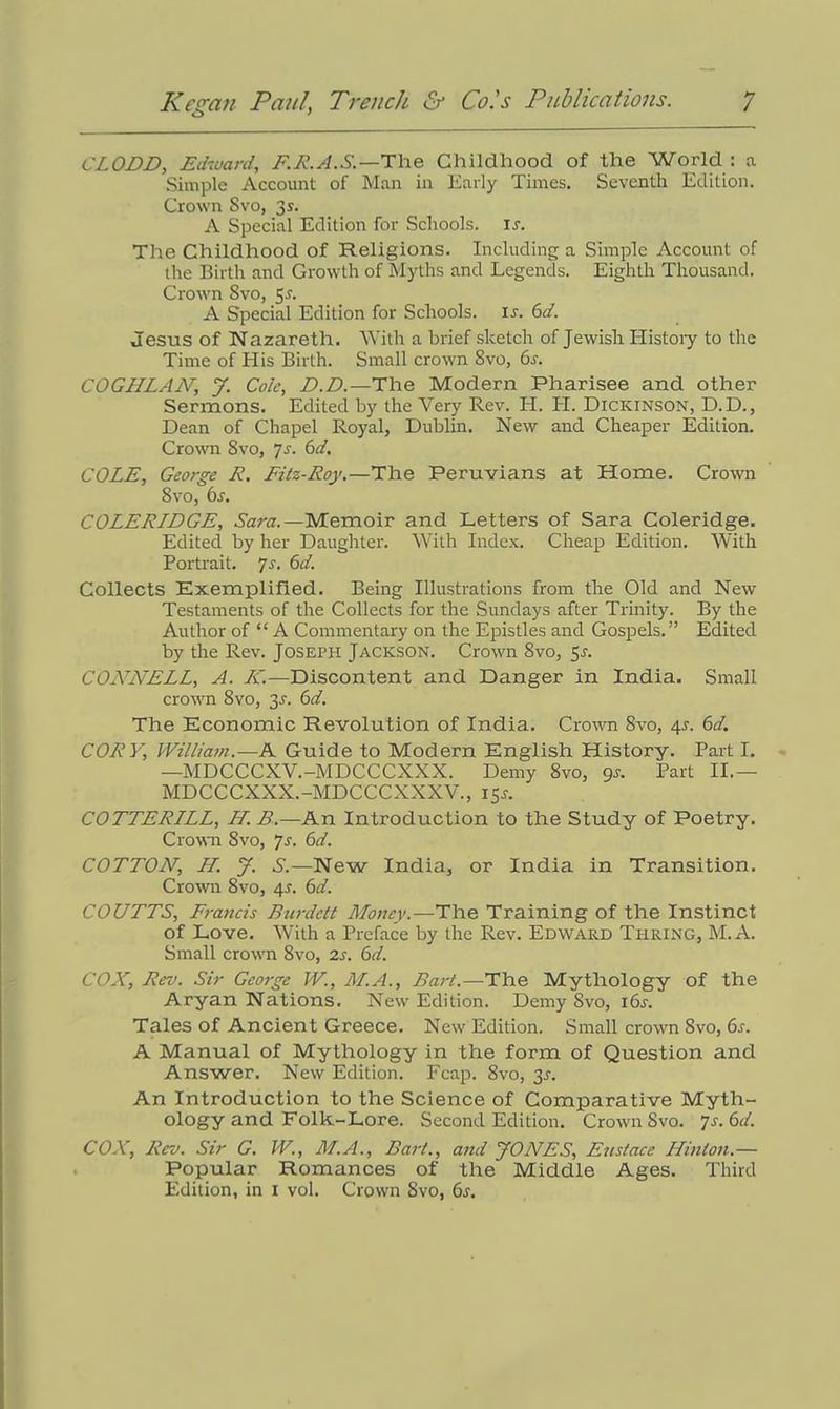 CLODD, Edward, F.R.A.S.—The Childhood of the World : a Simple Account of Man in Early Times. Seventh Edition. Crown Svo, 3s. A Special Edition for Schools, is. The Childhood of Religions. Including a Simple Account of the Birth and Growth of Myths and Legends. Eighth Thousand. Crown Svo, $s. A Special Edition for Schools, ir. 6d. Jesus of Nazareth. With a brief sketch of Jewish History to the Time of His Birth. Small crown 8vo, 6r. COGHLAA7’, J. Cole, D.D.—The Modern Pharisee and other Sermons. Edited by the Very Rev. H. H. Dickinson, D.D., Dean of Chapel Royal, Dublin. New and Cheaper Edition. Crown Svo, Js. 6d. COLE, George R. Fitz-Roy.—The Peruvians at Home. Crown 8vo, 6s. COLERIDGE, Sara.— Memoir and Letters of Sara Coleridge. Edited by her Daughter. With Index. Cheap Edition. With Portrait. 7s. 6d. Collects Exemplified. Being Illustrations from the Old and New Testaments of the Collects for the Sundays after Trinity. By the Author of “ A Commentary on the Epistles and Gospels.” Edited by the Rev. Joseph Jackson. Crown 8vo, 5*. COLWELL, A. A'.—Discontent and Danger in India. Small crown 8vo, 3J. 6d. The Economic Revolution of India. Crown Svo, 4J. 6d. CORY, William.-—A Guide to Modern English History. Part I. —MDCCCXV.-MDCCCXXX. Demy 8vo, gs. Part II.— MDCCCXXX.-MDCCCXXXV., 15J. COTTERILL, H. B.—An Introduction to the Study of Poetry. Crown Svo, js. 6d. COTTON, H. J. S.—New India, or India in Transition. Crown 8vo, 4r. 6d. COUTTS, Francis Burdctt Money.—The Training of the Instinct of Love. With a Preface by the Rev. Edward Turing, M.A. Small crown Svo, 2s. 6d. COX, Rev. Sir George W., M.A., Bart.—The Mythology of the Aryan Nations. New Edition. Demy Svo, i6r. Tales of Ancient Greece. New Edition. Small crown Svo, 6s. A Manual of Mythology in the form of Question and Answer. New Edition. Fcap. Svo, 3r. An Introduction to the Science of Comparative Myth- ology and Folk-Lore. Second Edition. Crown Svo. 7s. 6d. COX, Rev. Sir G. W., M.A., Bart., and yONES, Eustace Hinton.— Popular Romances of the Middle Ages. Third Edition, in I vol. Crown Svo, 6s.