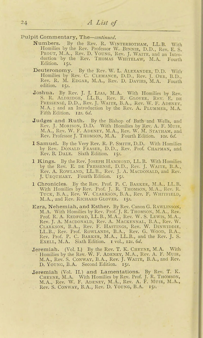 Pulpit Commentary, The—continued. Numbers. By the Rev. R. Winterbotham, LL.B. With Homilies by the Rev. Professor W. Binnie, D.D., Rev. E. S. Prout, M.A., Rev. D. Young, Rev. J. Waite, and an Intro- duction by the Rev. Thomas Whitelaw, M.A. Fourth Edition. 151-, Deuteronomy. By the Rev. W. L. Alexander, D.D. With Homilies by Rev. C. Clemance, D.D., Rev. J. Orr, B.D., Rev. R. M. Edgar, M.A., Rev. D. Davies, M.A. Fourth edition. 15^. Joshua. By Rev. J. J. Lias, M.A. With Plomilies by Rev. S. R. Aldridge, LL.B., Rev. R. Glover, Rev. E. de Pressensä, D.D., Rev. J. Waite, B.A., Rev. W. F. Adeney, M.A. ; and an Introduction by the Rev. A. PLUMMER, M.A. Fifth Edition. I2r. 6d. Judges and Ruth. By the Bishop of Bath and Wells, and Rev. J- Morison, D.D. With Homilies by Rev. A. F. Muir, M.A.,' Rev. W. F. Adeney, M.A., Rev. W. M. Statham, and Rev. Professor J. Thomson, M.A. Fourth Edition, ior. 6d. 1 Samuel. By the Very Rev. R. P. Smith, D.D. With Homilies by Rev. Donald Fraser, D.D., Rev. Prof. Chapman, and Rev. B. Dale. Sixth Edition. 15J. 1 Kings. By the Rev. Joseph Hammond, LL.B. With Homilies by the Rev. E. de Pressensä, D.D., Rev. J. Waite, B.A., Rev. A. Rowland, LL.B., Rev. J. A. Macdonald, and Rev. J. Urquhart. Fourth Edition. 15J. 1 Chronicles. By the Rev. Prof. P. C. Barker, M.A., LL.B. With Homilies by Rev. Prof. J. R. Thomson, M.A., Rev. R. Tuck, B.A., Rev. W. Clarkson, B.A., Rev. F. Whitfield, M.A., and Rev. Richard Glover. 15J. Ezra, Nehemiah, and Esther. By Rev. Canon G. Rawlinson, M.A. With Plomilies by Rev. Prof. J. R. Thomson, M.A., Rev. Prof. R. A. Redford, LL.B., M.A., Rev. W. S. Lewis, M.A., Rev. J. A. Macdonald, Rev. A. Mackennal, B.A., Rev. W. Clarkson, B.A., Rev. F. Hastings, Rev. W. Dinwiddie, LL.B., Rev. Prof. Rowlands, B.A., Rev. G. Wood, B.A., Rev. Prof. P. C. Barker, M.A., LL.B., and the Rev. J. S. Exell, M.A. Sixth Edition. 1 vol., 12s. 6d. Jeremiah. (Vol. I.) By the Rev. T. K. Chf.yne, M.A. With Homilies by the Rev. W. F. Adeney, M.A., Rev. A. F. Muir, M.A., Rev. S. Conway, B.A., Rev. J. Waite, B.A., and Rev. D. Young, B.A. Second Edition. 15*. Jeremiah (Vol. II.) and Lamentations. By Rev. T. K. Cheyne, M.A. With Homilies by Rev. Prof. J. R. Thomson, M.A., Rev. W. F. Adeney, M.A., Rev. A. F. Muir, M.A., Rev. S. Conway, B.A., Rev. D. Young, B.A. 15J.