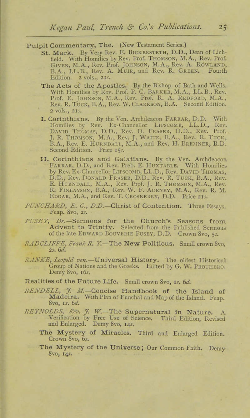 Pulpit Commentary, The. (New Testament Series.) St. Mark. By Very Rev. E. Bickersteth, D.D., Dean of Lich- field. With Homilies by Rev. Prof. Thomson, M.A., Rev. Prof. Given, M.A., Rev. Prof. Johnson, M.A., Rev. A. Rowland, B.A., LL.B., Rev. A. Muir, and Rev. R. Green. Fourth Edition. 2 vols., 21s. The Acts of the Apostles. By the Bishop of Bath and Wells. With Homilies by Rev. Prof. P. C. Barker, M.A., LL.B., Rev. Prof. E. Johnson, M.A., Rev. Prof. R. A. Redford, M.A., Rev. R. Tuck, B.A., Rev. W. Clarkson, B.A. Second Edition. 2 vols., 2IS. I. Corinthians. By the Ven. Archdeacon Farrar, D. D. With Homilies by Rev. Ex-Chancellor Lipscomb, LL.D., Rev. David Thomas, D.D., Rev. D. Fraser, D.D., Rev. Prof. J. R. Thomson, M.A., Rev. J. Waite, B.A., Rev. R. Tuck, B.A., Rev. E. PIurndall, M.A., and Rev. FI. Bremner, B.D, Second Edition. Price 15.L II. Corinthians and Galatians. By the Ven. Archdeacon Farrar, D.D., and Rev. Preb. E. Huxtable. With Homilies by Rev. Ex-Chancellor Lipscomb, LL.D., Rev. David Thomas, D. D., Rev. Donald Fraser, D.D., Rev. R. Tuck, B.A., Rev. E. PIurndall, M.A., Rev. Trof. J. R. Thomson, M.A., Rev. R. Finlayson, B.A., Rev. W. F. Adeney, M.A., Rev. R. M. Edgar, M.A., and Rev. T. Croskerry, D.D. Price 2U. PUNCHARD, E. G., D.D.—Christ of Contention. Three Essays. Fcap. 8vo, 2s. PL’SEY, Dr.—Sermons for the Church’s Seasons from Advent to Trinity. Selected from the Published Sermons of the late Edward Bouverie Pusey, D.D. Crown 8vo, 5.5-. RADCLIFFE, Frank R. Y.—The New Politicus. Small crown Svo, 2s. 6d. RANKE, Leopold von.—Universal History. The oldest Historical Group of Nations and the Greeks. Edited by G. W. Prothero. Demy 8vo, 16.L Realities of the Future Life. Small crown 8vo, is. 6d. RENDELL, J. M.—Concise Handbook of the Island of Madeira. With Plan of Funchal and Map of the Island. Fcap. 8vo, is. 6d. REYNOLDS, Rev. J. W.—The Supernatural in Nature. A Verification by Free Use of Science. Third Edition, Revised and Enlarged. Demy 8vo, 14s. The Mystery of Miracles. Third and Enlarged Edition. Crown 8vo, 6s. The Mystery of the Universe; Our Common Faith. Demy Svo, 14s.