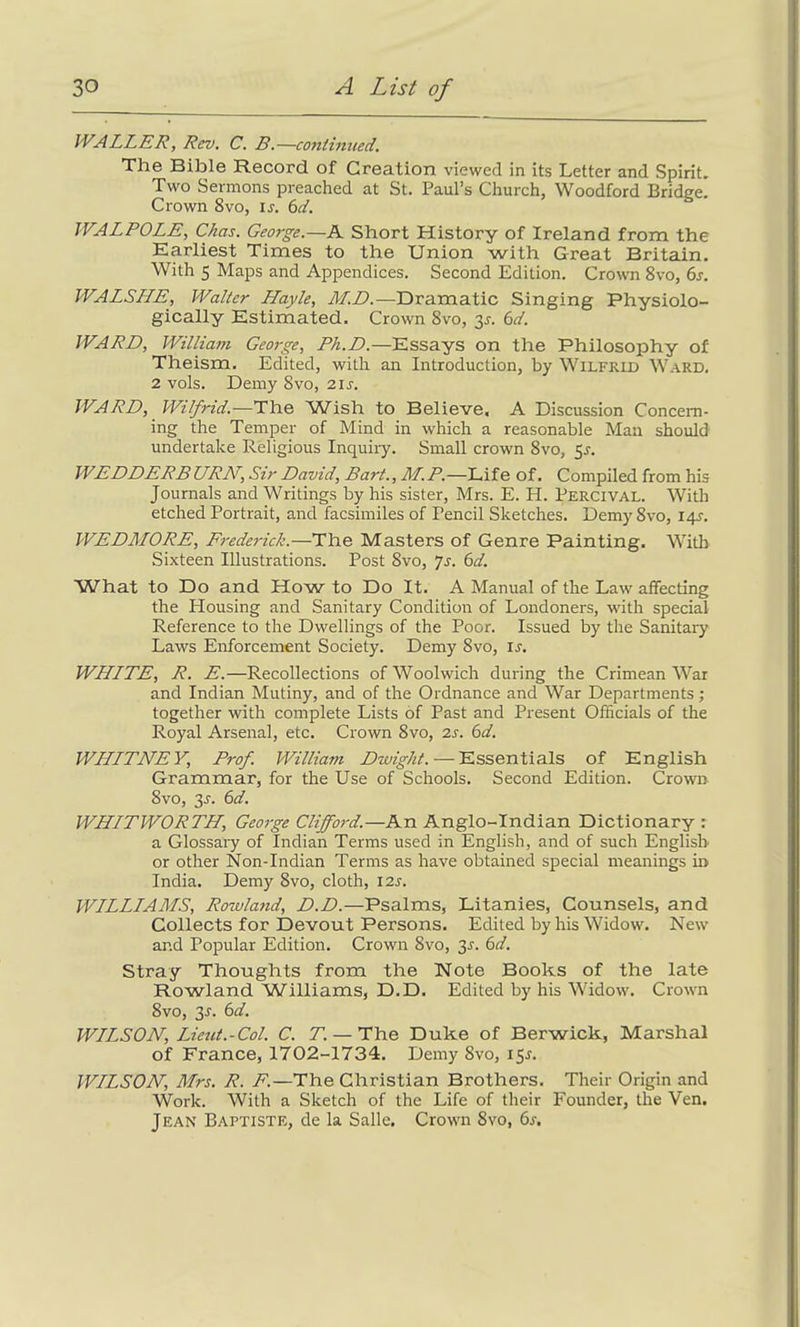 WALLER, Rev. C. B.—continued. The Bible Record of Creation viewed in its Letter and Spirit. Two Sermons preached at St. Paul’s Church, Woodford Bridge. Crown 8vo, is. 6d. WALPOLE, Chas. George.—A Short History of Ireland from the Earliest Times to the Union with Great Britain. With 5 Maps and Appendices. Second Edition. Crown 8vo, 6s. WALSLIE, Walter Hayle, M.D.—Dramatic Singing Physiolo- gically Estimated. Crown 8vo, 3s. 6d. WARD, William George, Ph.D.—Essays on the Philosophy of Theism. Edited, with an Introduction, by Wilfrid Ward. 2 vols. Demy 8vo, 21s. WARD, Wilfrid.—The Wish to Believe, A Discussion Concern- ing the Temper of Mind in which a reasonable Man should undertake Religious Inquiry. Small crown 8vo, 5_r. WEDDERBURN, Sir David, Bart., M.P.—Life of. Compiled from his Journals and Writings by his sister, Mrs. E. H. Percival. With etched Portrait, and facsimiles of Pencil Sketches. Demy 8vo, 141-. WEDMORE, Frederic/;.—The Masters of Genre Painting. With Sixteen Illustrations. Post 8vo, Js. 6d. What to Do and How to Do It. A Manual of the Law affecting the Housing and Sanitary Condition of Londoners, with special Reference to the Dwellings of the Poor. Issued by the Sanitary Laws Enforcement Society. Demy 8vo, is. WHITE, R. E.—Recollections of Woolwich during the Crimean War and Indian Mutiny, and of the Ordnance and War Departments; together with complete Lists of Past and Present Officials of the Royal Arsenal, etc. Crown 8vo, 2s. 6d. WHITNEY, Prof. William Dwight. — Essentials of English Grammar, for the Use of Schools. Second Edition. Crown 8vo, 3-f. 6d. WHITWORTH, George Clifford.—An Anglo-Indian Dictionary : a Glossary of Indian Terms used in English, and of such English or other Non-Indian Terms as have obtained special meanings hi India. Demy 8vo, cloth, 12s. WILLIAMS, Rowland, D.D.—Psalms, Litanies, Counsels, and Collects for Devout Persons. Edited by his Widow. New and Popular Edition. Crown 8vo, 3r. 6d. Stray Thoughts from the Note Books of the late Rowland Williams, D.D. Edited by his Widow. Crown 8vo, 31. 6d. WILSON, Lieut.-Col. C. T. — The Duke of Berwick, Marshal of France, 1702-1734. Demy 8vo, 151. WILSON, Mrs. R. F.—The Christian Brothers. Their Origin and Work. With a Sketch of the Life of their Founder, the Ven. Jean Baptiste, de la Salle. Crown 8vo, 6s.