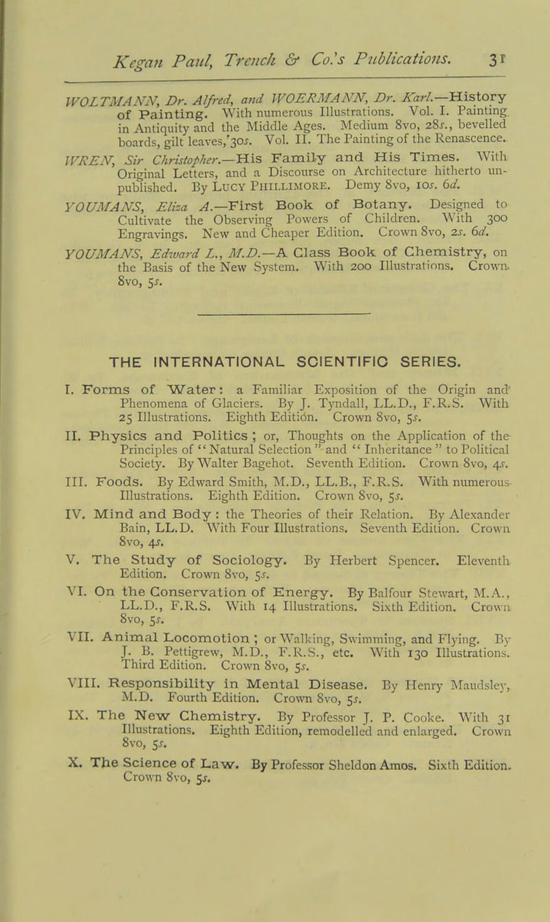 WOLTMANN, Dr. Alfred, and WOERMANN, Dr. Karl.—History of Painting. With numerous Illustrations. Vol. I. Painting in Antiquity and the Middle Ages. Medium 8vo, 28s., bevelled boards, gilt leaves,'30J. Vol. II. The Painting of the Renascence. IVDEJV, Sir Christopher.—His Family and His Times. With Original Letters, and a Discourse on Architecture hitherto un- published. By Lucy Phiiximore. Demy 8vo, ion 6d. YOUMANS, Eliza A— First Book of Botany. Designed to Cultivate the Observing Powers of Children. With 300 Engravings. New and Cheaper Edition. Crown 8vo, 2s. 6d. YOUMANS, Edward L., M.D.—N Class Book of Chemistry, on the Basis of the New System. With 200 Illustrations. Crown. Svo, 5-r. THE INTERNATIONAL SCIENTIFIC SERIES. I. Forms of Water: a Familiar Exposition of the Origin and' Phenomena of Glaciers. By J. Tyndall, LL.D., F.R.S. With 25 Illustrations. Eighth Editidn. Crown 8vo, 5s. II. Physics and Politics ; or, Thoughts on the Application of the Principles of “Natural Selection ” and “ Inheritance ” to Political Society. By Walter Bagehot. Seventh Edition. Crown 8vo, 4s. III. Foods. By Edward Smith, M.D., LL.B., F.R.S. With numerous- illustrations. Eighth Edition. Crown 8vo, 5n IV. Mind and Body : the Theories of their Relation. By Alexander Bain, LL.D. With Four Illustrations. Seventh Edition. Crown 8vo, 4s. V. The Study of Sociology. By Herbert Spencer. Eleventh Edition. Crown 8vo, 5n VI. On the Conservation of Energy. By Balfour Stewart, M.A., LL.D., F.R.S. With 14 Illustrations. Sixth Edition. Crown 8vo, 5s. VII. Animal Locomotion ; or Walking, Swimming, and Flying. By J. B. Pettigrew, M.D., F.R.S., etc. With 130 Illustrations. Third Edition. Crown 8vo, Jr. VIII. Responsibility in Mental Disease. By Henry Maudsley, M.D. Fourth Edition. Crown 8vo, 5<r. IX. The New Chemistry. By Professor J. P. Cooke. With 31 Illustrations. Eighth Edition, remodelled and enlarged. Crown 8 vo, 5*. X. The Science of Law. By Professor Sheldon Amos. Sixth Edition. Crown 8vo, 5*.