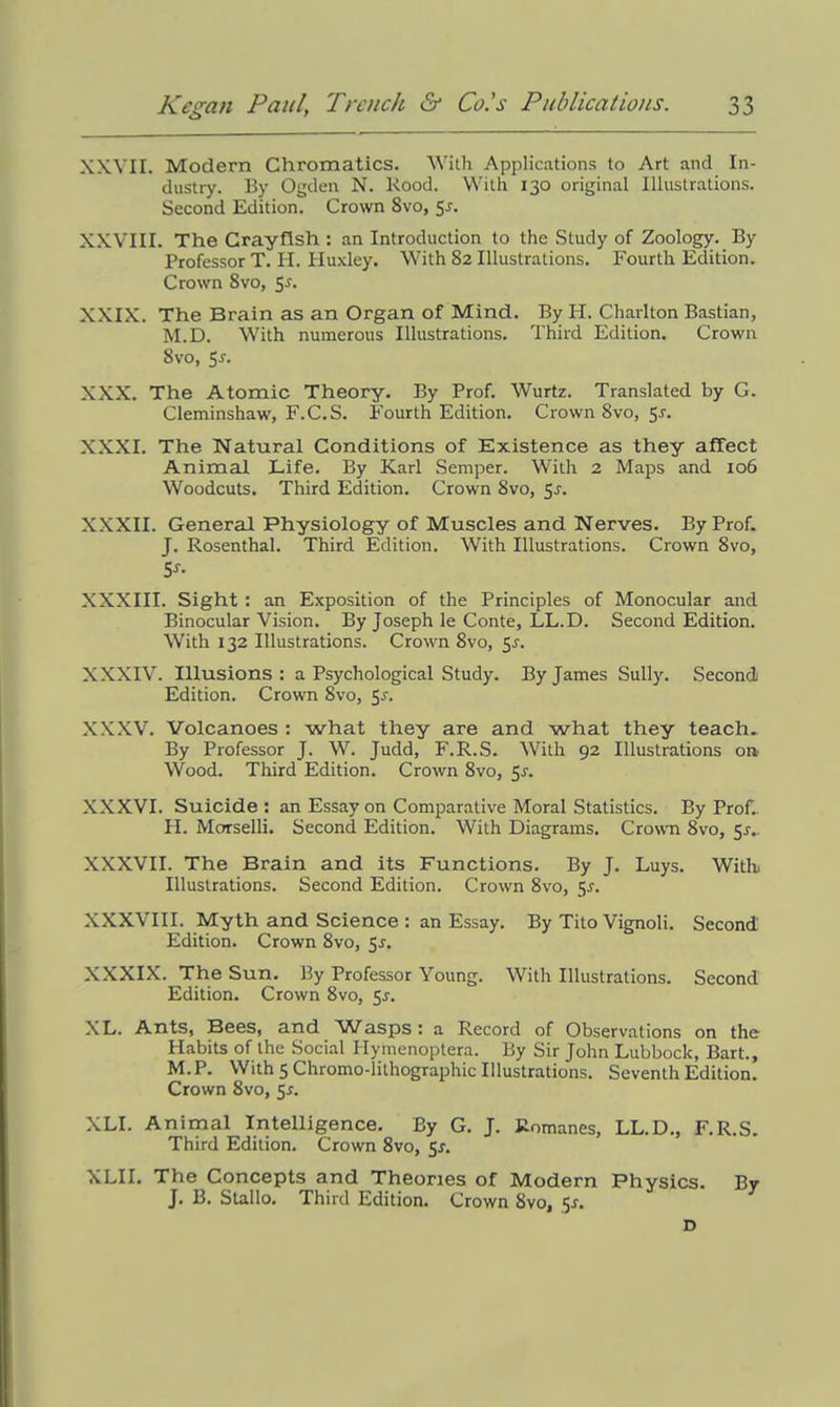 XXVII. Modern Chromatics. With Applications to Art and In- dustry. By Ogden N. Rood. With 130 original Illustrations. Second Edition. Crown 8vo, Sj. XXVIII. The Crayfish : an Introduction to the Study of Zoology. By Professor T. H. Huxley. With 82 Illustrations. Fourth Edition. Crown 8vo, 5-r. XXIX. The Brain as an Organ of Mind. By H. Charlton Bastian, M.D. With numerous Illustrations. Third Edition. Crown 8vo, 5-r. XXX. The Atomic Theory. By Prof. Wurtz. Translated by G. Cleminshaw, F.C.S. Fourth Edition. Crown 8vo, 5r. XXXI. The Natural Conditions of Existence as they affect Animal Life. By Karl Semper. With 2 Maps and 106 Woodcuts. Third Edition. Crown 8vo, 5.?. XXXII. General Physiology of Muscles and Nerves. By Prof. J. Rosenthal. Third Edition. With Illustrations. Crown 8vo, 5f- XXXIII. Sight : an Exposition of the Principles of Monocular and Binocular Vision. By Joseph le Conte, LL.D. Second Edition. With 132 Illustrations. Crown 8vo, 5r. XXXIV. Illusions: a Psychological Study. By James Sully. Second Edition. Crown 8vo, 5-r. XXXV. Volcanoes : what they are and what they teach.. By Professor J. W. Judd, F.R.S. With 92 Illustrations on Wood. Third Edition. Crown 8vo, 5s. XXXVI. Suicide : an Essay on Comparative Moral Statistics. By Prof. H. Morselli. Second Edition. With Diagrams. Crown 8vo, 51.. XXXVII. The Brain and its Functions. By J. Luys. With. Illustrations. Second Edition. Crown 8vo, 5-r. XXXVIII. Myth and Science : an Essay. By Tito Vignoli. Second Edition. Crown 8vo, 5r. XXXIX. The Sun. By Professor Young. With Illustrations. Second Edition. Crown 8vo, 5^. XL. Ants, Bees, and Wasps: a Record of Observations on the Habits of the Social Hymenoptera. By Sir John Lubbock, Bart., M.P. With 5 Chromo-lithographic Illustrations. Seventh Edition. Crown 8vo, 5s. XLI. Animal Intelligence. By G. J. Romanes, LL.D., F.R.S. Third Edition. Crown 8vo, 5s. XLII. The Concepts and Theories of Modern Physics. By J. B. Stallo. Third Edition. Crown 8vo, $s. D