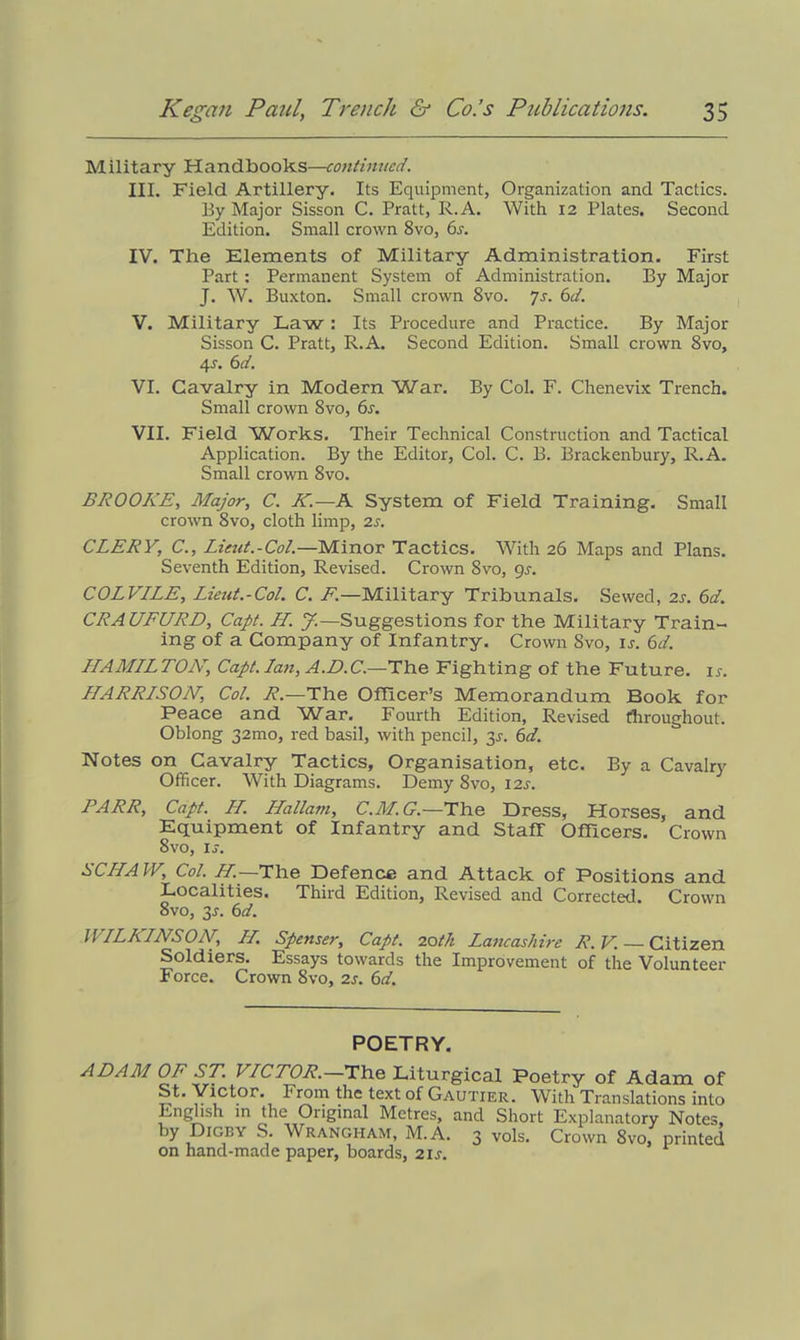 Military Handbooks—continued. III. Field Artillery. Its Equipment, Organization and Tactics. By Major Sisson C. Pratt, R.A. With 12 Plates. Second Edition. Small crown 8vo, 6s. IV. The Elements of Military Administration. First Part: Permanent System of Administration. By Major J. W. Buxton. Small crown 8vo. Js. 6d. V. Military Law: Its Procedure and Practice. By Major Sisson C. Pratt, R.A. Second Edition. Small crown 8vo, 4r. 6d. VI. Cavalry in Modern War. By Col. F. Chenevix Trench. Small crown Svo, 6s. VII. Field Works. Their Technical Construction and Tactical Application. By the Editor, Col. C. B. Brackenbury, R.A. Small crown 8vo. BROOKE, Major, C. K.—A System of Field Training. Small crown 8vo, cloth limp, 2s. CLERY, C., Lieut.-Col.—Minor Tactics. With 26 Maps and Plans. Seventh Edition, Revised. Crown 8vo, gs. COLVILE, Lieut.-Col. C. F.—Military Tribunals. Sewed, 2s. 6d. CRAUFURD, Capt. H. J.— Suggestions for the Military Train- ing of a Company of Infantry. Crown Svo, ir. 6d. LLAALLLTOLL, Capt. Ian, A.D.C.—The Fighting of the Future, is. LLARRLSON, Col. R.—The Officer’s Memorandum Book for Peace and War. Fourth Edition, Revised throughout. Oblong 32mo, red basil, with pencil, 3^. 6d. Notes on Cavalry Tactics, Organisation, etc. By a Cavalry Officer. With Diagrams. Demy 8vo, 12s. PARR, Capt. LL. Hallam, C.M.G.—The Dress, Horses, and Equipment of Infantry and Staff Officers. Crown 8vo, is. SCIIAIV, Col. LL.—The Defence and Attack of Positions and Localities. Third Edition, Revised and Corrected. Crown 8vo, 3^. 6d. WLLKLNSON, LL. Spenser, Capt. 20tk Lancashire R.V. — Citizen Soldiers. Essays towards the Improvement of the Volunteer Force. Crown 8vo, 2s. 6d. POETRY. ADAM OF ST. VLCTOR.—The Liturgical Poetry of Adam of St. Victor. From the text of Gautier. With Translations into English in the Original Metres, and Short Explanatory Notes, by Dicey S. Wrangham, M.A. 3 vols. Crown 8vo, printed on hand-made paper, boards, 21s.