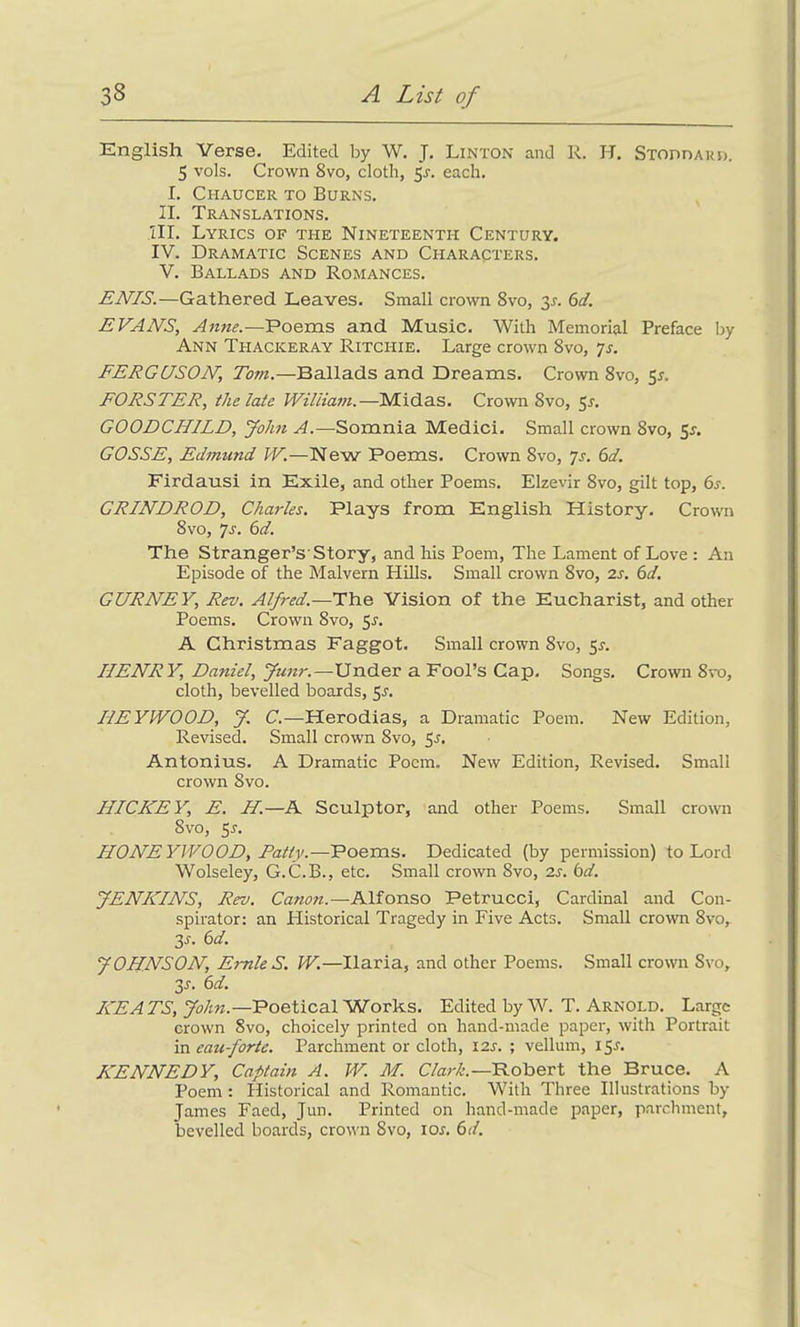 English Verse. Edited by W. J. Linton and R. H. Stoddard. 5 vols. Crown 8vo, cloth, 5a each. I. Chaucer to Burns. II. Translations. III. Lyrics of the Nineteenth Century. IV. Dramatic Scenes and Characters. V. Ballads and Romances. ENIS.—Gathered Leaves. Small crown 8vo, 31-. 6d. EVAN'S, Anne.—Poems and Music. With Memorial Preface by Ann Thackeray Ritchie. Large crown 8vo, 7s. FERGUSON, Tom.—Ballads and Dreams. Crown 8vo, 55. FORSTER, the late William.—Midas. Crown 8vo, 5a GOODCHILD, John A.—Somnia Medici. Small crown 8vo, 5a GOSSE, Edmimd W.—New Poems. Crown 8vo, 7s. 6d. Firdausi in Exile, and other Poems. Elzevir 8vo, gilt top, 6a GRINDROD, Charles. Plays from English History. Crown 8 vo, 7a 6d. The Stranger’s'Story, and his Poem, The Lament of Love : An Episode of the Malvern Hills. Small crown 8vo, 2s. 6d. GURNEY, Rev. Alfred.—The Vision of the Eucharist, and other Poems. Crown 8vo, 5a A Christmas Faggot. Small crown 8vo, 5a HENRY, Daniel, Junr.—Under a Fool’s Cap. Songs. Crown 8vo, cloth, bevelled boards, 5a IiEYWOOD, J. C.—Herodias, a Dramatic Poem. New Edition, Revised. Small crown 8vo, 5.?. Antonius. A Dramatic Poem. New Edition, Revised. Small crown 8vo. HICKEY, E. H.—A Sculptor, and other Poems. Small crown Svo, 5a HONEYWOOD, Patty.—Poems. Dedicated (by permission) to Lord Wolseley, G.C.B., etc. Small crown 8vo, 2a 6d. JENKINS, Rev. Canon.—Alfonso Petrucci, Cardinal and Con- spirator: an Historical Tragedy in Five Acts. Small crown 8vo, 3a 6 d. JOHNSON, Ernie S. W.—Ilaria, and other Poems. Small crown Svo, 35. 6d. KEATS, John.—Poetical Works. Edited by W. T. Arnold. Large crown 8vo, choicely printed on hand-made paper, with Portrait in eau-fortc. Parchment or cloth, I2A ; vellum, 15A KENNEDY, Captain A. W. M. Clark.— Robert the Bruce. A Poem: Historical and Romantic. With Three Illustrations by James Faed, Jun. Printed on hand-made paper, parchment, bevelled boards, crown 8vo, ioa 6d.