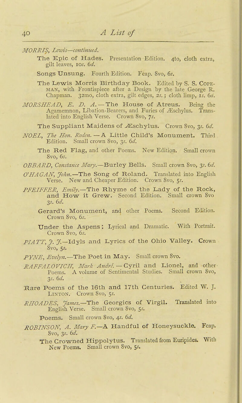 MORRIS, Lewis—continued. The Epic of Hades. Presentation Edition. 4to, cloth extra, gilt leaves, ior. 6d. Songs Unsung. Fourth Edition. Fcap. 8vo, 6s. The Lewis Morris Birthday Book. Edited by S. S. Cope- man, with Frontispiece after a Design by the late George R. Chapman. 32mo, cloth extra, gilt edges, 2s.; cloth limp, is. 6a. MORSHEAD, E. D. A. — The House of Atreus. Being the Agamemnon, Libation-Bearers, and Furies of /Eschylus. Trans- lated into English Verse. Crown 8vo, js. The Suppliant Maidens of ASschylus. Crown 8vo, 3*. 6d. NOEL, The Hon. Roden.—A Little Child’s Monument. Third Edition. Small crown 8vo, 3r. 6d. The Red Flag, and other Poems. New Edition. Small crown 8vo, 6s. OBBARD, Constance Mary.—Burley Bells. Small crown 8vo, 35. 6d. O' HAGAN, John.—The Song of Roland. Translated into English Verse. New and Cheaper Edition. Crown 8vo, 5r. PFEIFFER, Emily.—The Rhyme of the Lady of the Rock, and How it Grew. Second Edition. Small crown 8vo 3-r. 6d. Gerard’s Monument, ancj other Poems. Second Edition. Crown 8vo, 6s. Under the Aspens ‘. Lyrical and Dramatic. With Portrait. Crown 8vo, 6s. PIATT, J. J.—Idyls and Lyrics of the Ohio Valley. Crown 8vo, 5r. PYNE, Evelyn.—The Poet in May. Small crown 8vo. RAFEALOVICII, Mark Andre. — Cyril and Lionel, and other Poems. A volume of Sentimental Studies. Small crown 8vo, 3r. 6d. Rare Poems of the 16th and 17th Centuries. Edited W. J. Linton. Crown 8vo, 5s. RHOADES, James.—The Georgies of Virgil. Translated into English Verse. Small crown 8vo, Sr. Poems. Small crown 8vo, 4r. 6d. ROBINSON, A. Mary F.—A Handful of Honeysuckle. Fcap. 8vo, 3s. 6d. The Crowned Hippolytus. Translated from Euripides. With New Poems. Small crown 8vo, Sr.