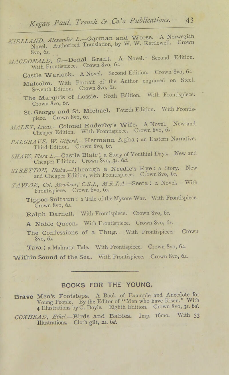 7-tktt Ann Alexander L.—Garman and Worse. A Norwegian IS . Authorised Translation, by W. W. Kettlewell. Crown 8vo, 6s. MACDONALD, G.-'Donal Grant A Novel. Second Edition. With Frontispiece. Crown Svo, or. Castle Warlock. A Novel. Second Edition. Crown Svo, 6s. Malcolm. With Portrait of the Author engraved on Steel. Seventh Edition. Crown Svo, 6s. The Marquis of Lossie. Sixth Edition. With Frontispiece. Crown 8vo, 6s. St. George and St. Michael. Fourth Edition. With Frontis- piece. Crown 8vo, 6s. VALET, Lucas.—Colonel Enderby’s Wife. A Novel. New and Cheaper Edition. With Frontispiece. Crown 8vo, 6s. J’ALGRA VE, W. Gifford.—Hermann Agha; an Eastern Narrative. Third Edition. Crown 8vo, 6s. SNA W, Flora L.—Castle Blair ; a Story of Youthful Days. New and ’ Cheaper Edition. Crown 8vo, 3-f. 6d. STRETTON, Lfesba.—Through a Needle’s Eye : a Story. New and Cheaper Edition, with Frontispiece. Crown 8vo, 6s. TAYLOR, Col. Meadows, C.S.I., M.R.L.A.— Seeta : a Novel. With Frontispiece. Crown 8vo, 6s. Tippoo Sultaun : a Tale of the Mysore War. With Frontispiece. Crown 8vo, 6s. Ralph Darnell. With Frontispiece. Crown 8vo, 6r. A Noble Queen. With Frontispiece. Crown 8vo, 6s. The Confessions of a Thug. With Frontispiece. Crown 8vo, 6s. Tara : a Mahratta Tale. With Frontispiece. Crown 8vo, 6s. Within Sound of the Sea. With Frontispiece. Crown 8vo, 6s. BOOKS FOR THE YOUNG. Brave Men’s Footsteps. A Book of Example and Anecdote for Young People. By the Editor of “Men who have Risen.” With 4 Illustrations by C. Doyle. Eighth Edition. Crown Svo, jS. 6d. COXHEAD, Ethel.—Birds and Babies. Imp. i6mo. With 33 Illustrations. Cloth gilt, 2s. 6d.