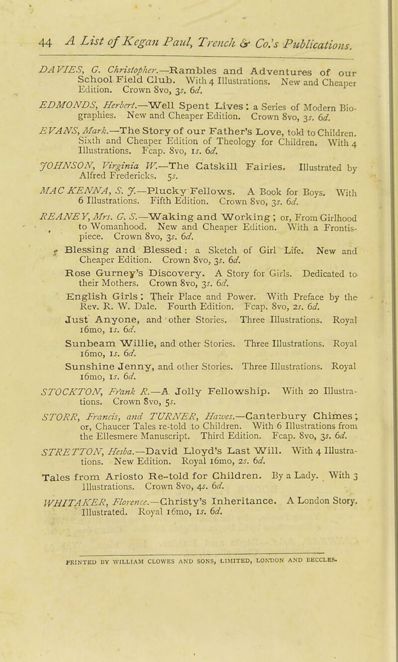 DAVIES, G. Christopher.—Rambles and Adventures of our School Field Glut). With 4 Illustrations. New and Cheaper Edition. Crown 8vo, $s. 61. EDMONDS, Herbert.—'Well Spent Lives : a Series of Modern Bio- graphies. New and Cheaper Edition. Crown 8vo, 3j. 6d. EVANS, Mark.—The Story of our Father’s Love, told to Children. Sixth and Cheaper Edition of Theology for Children. With 4 Illustrations. Fcap. 8vo, is. 6d. JOHNSON, Virginia W.—The Gatskill Fairies. Illustrated by Alfred Fredericks. 5.?. MAC HENNA, S. J. —Plucky Fellows. A Book for Boys. With 6 Illustrations. Fifth Edition. Crown 8vo, 3s. 6d. REANEY, Mrs. G. S.—Waking and Working ; or, From Girlhood to Womanhood. New and Cheaper Edition. With a Frontis- piece. Crown 8vo, 3^. 6d. f Blessing and Blessed: a Sketch of Girl Life. New and Cheaper Edition. Crown 8vo, 3.1. 6d. Rose Gurney’s Discovery. A Story for Girls. Dedicated to their Mothers. Crown 8vo, 3s. 6d. English Girls ; Their Place and Power. With Preface by the Rev. R. W. Dale. Fourth Edition. Fcap. 8vo, 2s. 6d. Just Anyone, and other Stories. Three Illustrations. Royal i6mo, ir. 6d. Sunbeam Whllie, and other Stories. Three Illustrations. Royal i6mo, ij. 6d. Sunshine Jenny, and other Stories. Three Illustrations. Royal i6mo, is. 6d. STOCKTON, Fr'ank R.—A. Jolly Fellowship. With 20 Illustra- tions. Crown Svo, $s. STORR, Francis, and TURNER, Hawes.—Canterbury Chimes; or, Chaucer Tales re-told to Children. With 6 Illustrations from the Ellesmere Manuscript. Third Edition. Fcap. 8vo, y. 6d. STRETTON, Hesba.—David Lloyd’s Last Will. With 4 Illustra- tions. New Edition. Royal i6mo, 2s. 6d. Tales from Ariosto Re-told for Children. By a Lady. With 3 illustrations. Crown 8vo, 4s. 6d. WHITAKER, Florence.—Christy’s Inheritance. A London Story. Illustrated. Royal i6mo, ir. 6d. PRINTED BY WILLIAM CLOWES AND SONS, LIMITED, LONDON AND BECCLES.