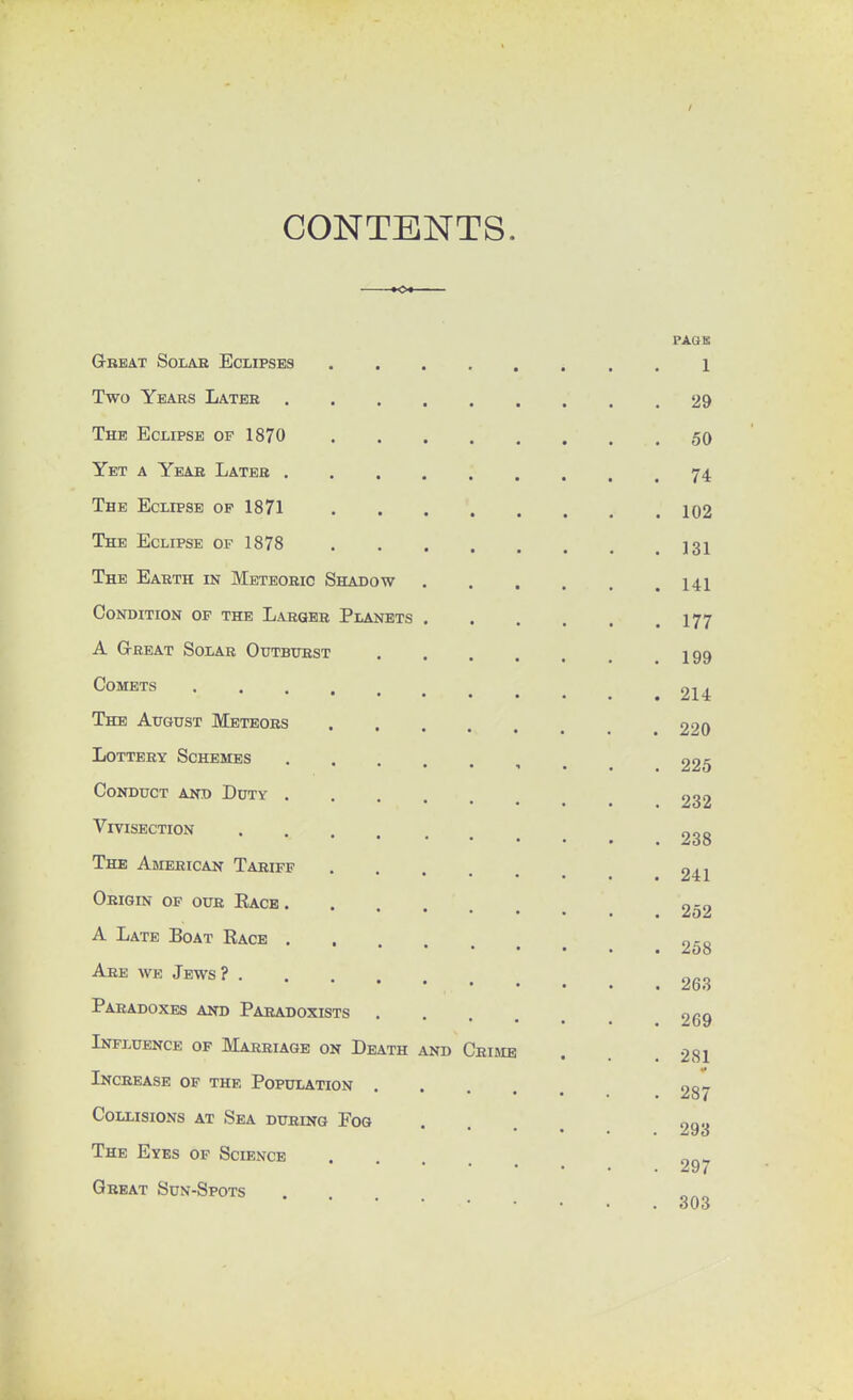 CONTENTS. PAGE Great Solar Eclipses 1 Two Years Later 29 The Eclipse of 1870 50 Yet a Year Later 74. The Eclipse op 1871 102 The Eclipse of 1878 131 The Earth in Meteoric Shadow 141 Condition of the Larger Planets 177 A Great Solar Outburst 199 Comets 214 The August Meteors 220 Lottery Schemes 225 Conduct and Duty 232 Vivisection 93g The American Tariff 241 Origin of our Eace 252 A Late Boat Race . 0-0 Are we Jews? 253 Paradoxes and Paradoxists 269 Influence of Marriage on Death and Crime . . 281 Increase of the Population 287 Collisions at Sea during Fog .... 293 The Eyes of Science . ™„ 297 Great Sun-Spots .