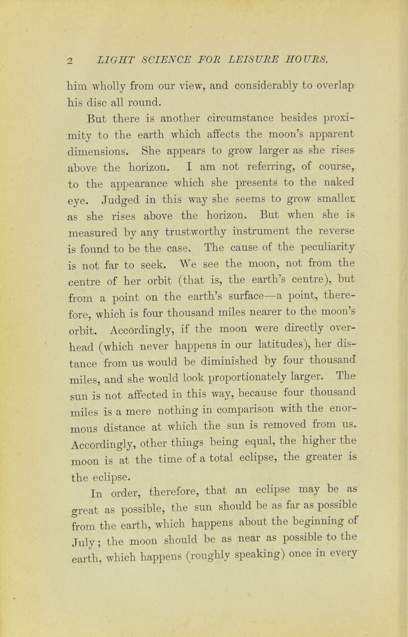 him wholly from our view, and considerably to overlap his disc all round. But there is another circumstance besides proxi- mity to the earth which affects the moon's apparent dimensions. She appears to grow larger as she rises above the horizon. I am not referring, of course, to the appearance which she presents to the naked eye. Judged in this way she seems to grow smaller, as she rises above the horizon. But when she is measured by any trustworthy instrument the reverse is found to be the case. The cause of the peculiarity is not far to seek. We see the moon, not from the centre of her orbit (that is, the earth's centre), but from a point on the earth's surface—a point, there- fore, which is four thousand miles nearer to the moon's orbit. Accordingly, if the moon were directly over- head (which never happens in our latitudes), her dis- tance from us would be diminished by four thousand miles, and she would look proportionately larger. The sun is not affected in this way, because four thousand miles is a mere nothing in comparison with the enor- mous distance at which the sun is removed from us. Accordingly, other things being equal, the higher the moon is at the time of a total eclipse, the greater is the eclipse. In order, therefore, that an eclipse may be as great as possible, the sun should be as far as possible from the earth, which happens about the beginning of July; the moon should be as near as possible to the earth', which happens (roughly speaking) once in every