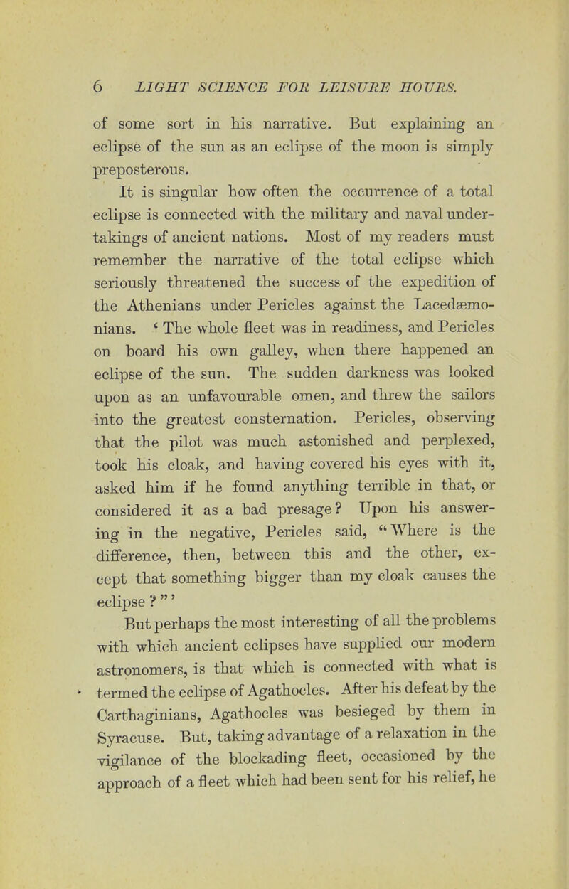 of some sort in his narrative. But explaining an eclipse of the sun as an eclipse of the moon is simply- preposterous. It is singular how often the occurrence of a total eclipse is connected with the military and naval under- takings of ancient nations. Most of my readers must remember the narrative of the total eclipse which seriously threatened the success of the expedition of the Athenians under Pericles against the Lacedaemo- nians. * The whole fleet was in readiness, and Pericles on board his own galley, when there happened an eclipse of the sun. The sudden darkness was looked upon as an unfavourable omen, and threw the sailors into the greatest consternation. Pericles, observing that the pilot was much astonished and perplexed, took his cloak, and having covered his eyes with it, asked him if he found anything terrible in that, or considered it as a bad presage? Upon his answer- ing in the negative, Pericles said, Where is the difference, then, between this and the other, ex- cept that something bigger than my cloak causes the eclipse ? ' But perhaps the most interesting of all the problems with which ancient eclipses have supplied our modern astronomers, is that which is connected with what is * termed the eclipse of Agathocles. After his defeat by the Carthaginians, Agathocles was besieged by them in Syracuse. But, taking advantage of a relaxation in the vigilance of the blockading fleet, occasioned by the approach of a fleet which had been sent for his relief, he