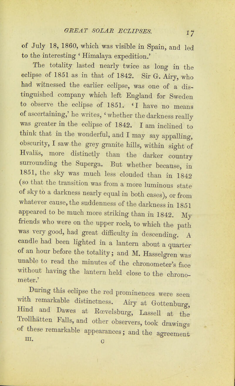 of July 18, 1860, which was visible in Spain, and led to the interesting 4 Himalaya expedition.' The totality lasted nearly twice as long in the eclipse of 1851 as in that of 1842. Sir Gr. Airy, who had witnessed the earlier eclipse, was one of a dis- tinguished company which left England for Sweden to observe the eclipse of 1851. <I have no means of ascertaining,' he writes, < whether the darkness really was greater in the eclipse of 1842. I am inclined to think that in the wonderful, and I may say appalling, obscurity, I saw the grey granite hills, within sight of Hvalas, more distinctly than the darker country surrounding the Superga. But whether because, in 1851, the sky was much less clouded than in 1842 (so that the transition was from a more luminous state of sky to a darkness nearly equal in both cases), or from whatever cause, the suddenness of the darkness in 1851 appeared to be much more striking than in 1842. My friends who were on the upper rock, to which the path was very good, had great difficulty in descending. A candle had been lighted in a lantern about a quarter of an hour before the totality; and M. Hasselgren was unable to read the minutes of the chronometer's face without having the lantern held close to the chrono- meter.' During this eclipse the red prominences were seen with remarkable distinctness. Airy at Gottenburg Hind and Dawes at Eoevelsburg, Lassell at the Trollhatten Falls, and other observers, took drawings of these remarkable appearances; and the agreement HI. Q