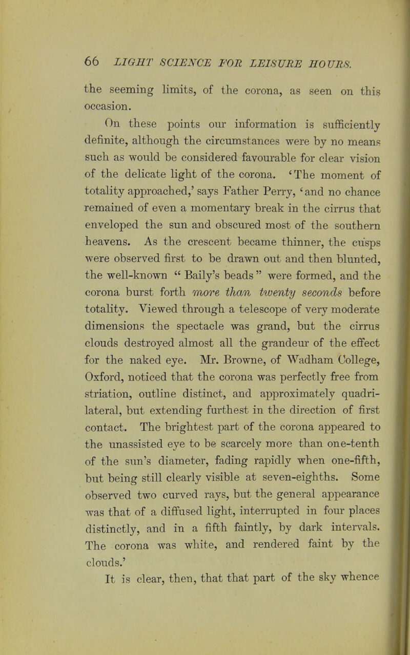 the seeming limits, of the corona, as seen on this occasion. On these points our information is sufficiently definite, although the circumstances were by no means such as would be considered favourable for clear vision of the delicate light of the corona. ' The moment of totality approached,' says Father Perry, 'and no chance remained of even a momentary break in the cirrus that enveloped the sun and obscured most of the southern heavens. As the crescent became thinner, the cusps were observed first to be drawn out and then blunted, the well-known  Baily's beads  were formed, and the corona burst forth more than Uuenty seconds before totality. Viewed through a telescope of very moderate dimensions the spectacle was grand, but the cirrus clouds destroyed almost all the grandeur of the effect for the naked eye. Mr. Browne, of Wadham College, Oxford, noticed that the corona was perfectly free from striation, outline distinct, and approximately quadri- lateral, but extending furthest in the direction of first contact. The brightest part of the corona appeared to the unassisted eye to be scarcely more than one-tenth of the sun's diameter, fading rapidly when one-fifth, but being still clearly visible at seven-eighths. Some observed two curved rays, but the general appearance was that of a diffused light, interrupted in four places distinctly, and in a fifth faintly, by dark intervals. The corona was white, and rendered faint by the clouds.' It is clear, then, that that part of the sky whence