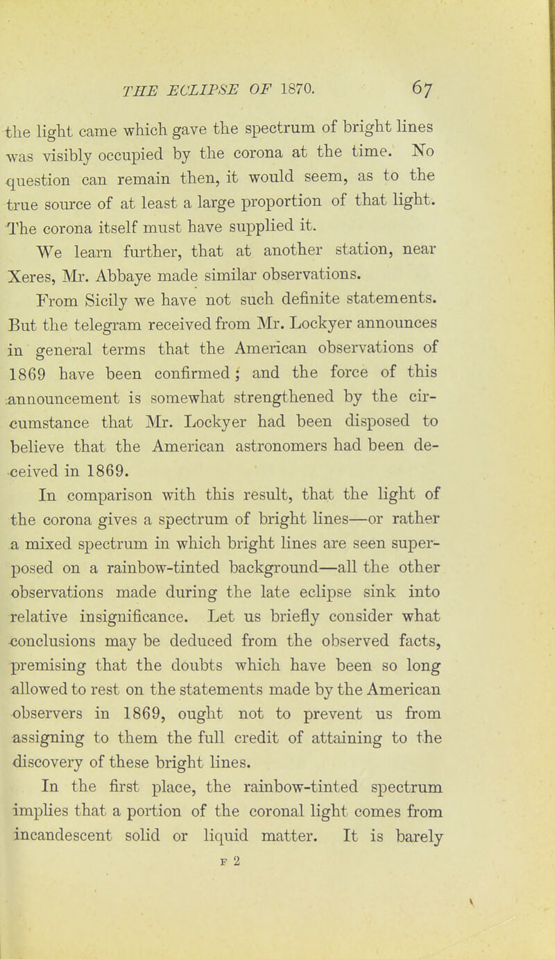 the light came which gave the spectrum of bright lines was visibly occupied by the corona at the time. No question can remain then, it would seem, as to the true source of at least a large proportion of that light. The corona itself must have supplied it. We learn further, that at another station, near Xeres, Mr. Abbaye made similar observations. From Sicily we have not such definite statements. But the telegram received from Mr. Lockyer announces in general terms that the American observations of 1869 have been confirmed; and the force of this announcement is somewhat strengthened by the cir- cumstance that Mr. Lockyer had been disposed to believe that the American astronomers had been de- ceived in 1869. In comparison with this result, that the light of the corona gives a spectrum of bright lines—or rather a mixed spectrum in which bright lines are seen super- posed on a rainbow-tinted background—all the other observations made during the late eclipse sink into relative insignificance. Let us briefly consider what conclusions may be deduced from the observed facts, premising that the doubts which have been so long -allowed to rest on the statements made by the American observers in 1869, ought not to prevent us from assigning to them the full credit of attaining to the discovery of these bright lines. In the first place, the rainbow-tinted spectrum implies that a portion of the coronal light comes from incandescent solid or liquid matter. It is barely F 2