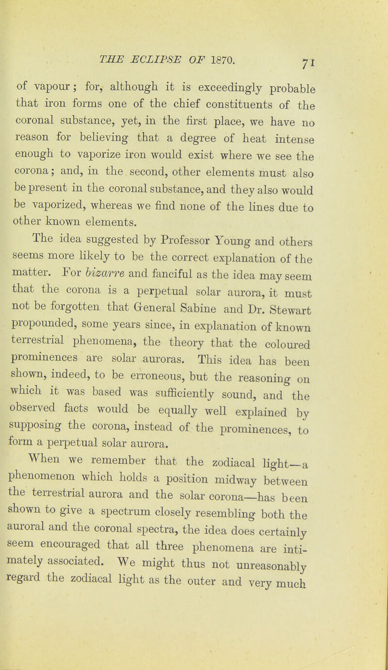 of vapour; for, although it is exceedingly probable that iron forms one of the chief constituents of the coronal substance, yet, in the first place, we have no reason for believing that a degree of heat intense enough to vaporize iron would exist where we see the corona; and, in the second, other elements must also be present in the coronal substance, and they also would be vaporized, whereas we find none of the lines due to other known elements. The idea suggested by Professor Young and others seems more likely to be the correct explanation of the matter. For bizarre and fanciful as the idea may seem that the corona is a perpetual solar aurora, it must not be forgotten that General Sabine and Dr. Stewart propounded, some years since, in explanation of known terrestrial phenomena, the theory that the coloured prominences are solar auroras. This idea has been shown, indeed, to be erroneous, but the reasoning on which it was based was suflficiently sound, and the observed facts would be equaUy well explained by supposing the corona, instead of the prominences, to form a perpetual solar aurora. When we remember that the zodiacal light—a phenomenon which holds a position midway between the terrestrial aurora and the solar corona—has been shown to give a spectrum closely resembling both the auroral and the coronal spectra, the idea does certainly seem encouraged that all three phenomena are inti- mately associated. We might thus not unreasonably regard the zodiacal light as the outer and very much