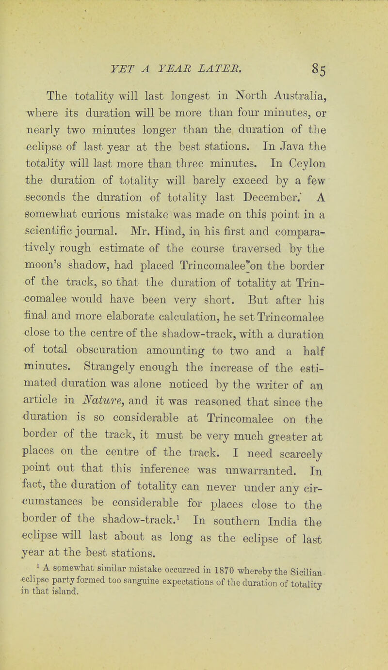 The totality will last longest in North Australia, where its duration will be more than four minutes, or nearly two minutes longer than the duration of the eclipse of last year at the best stations. In Java the totality will last more than three minutes. In Ceylon the duration of totality will barely exceed by a few seconds the duration of totality last December. A somewhat curious mistake was made on this point in a scientific journal. Mr. Hind, in his first and compara- tively rough estimate of the course traversed by the moon's shadow, had placed Trincomalee*on the border of the track, so that the duration of totality at Trin- comalee would have been very short. But after his final and more elaborate calculation, he set Trincomalee close to the centre of the shadow-track, with a duration of total obscuration amounting to two and a half minutes. Strangely enough the increase of the esti- mated duration was alone noticed by the writer of an article in Nature, and it was reasoned that since the duration is so considerable at Trincomalee on the border of the track, it must be very much greater at places on the centre of the track. I need scarcely point out that this inference was unwarranted. In fact, the duration of totality can never under any cir- cumstances be considerable for places close to the border of the shadow-track.1 In southern India the eclipse will last about as long as the eclipse of last year at the best stations. 1 A somewhat similar mistake occurred in 1870 whereby the Sicilian eclipse party formed too sanguine expectations of the duration of totality in that island.