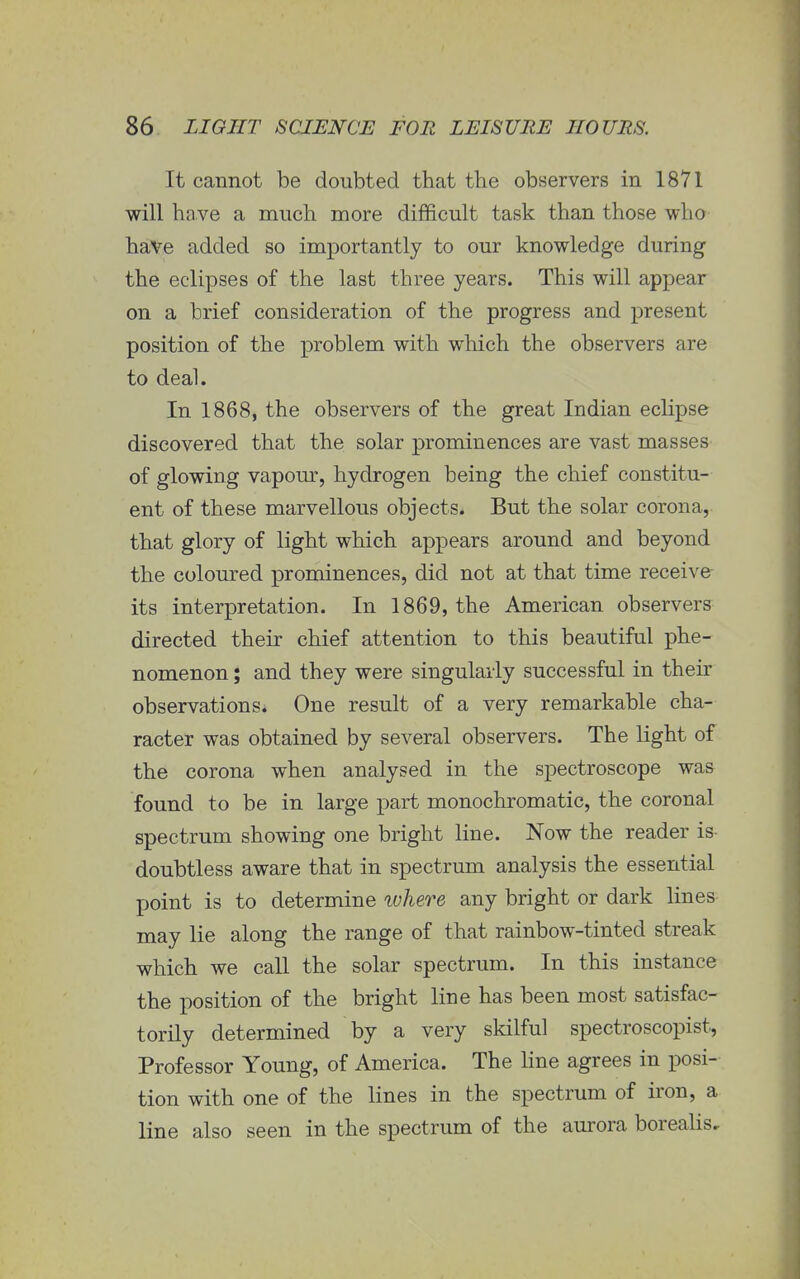 It cannot be doubted that the observers in 1871 will have a much more difficult task than those who have added so importantly to our knowledge during the eclipses of the last three years. This will appear on a brief consideration of the progress and present position of the problem with which the observers are to deal. In 1868, the observers of the great Indian eclipse discovered that the solar prominences are vast masses of glowing vapour, hydrogen being the chief constitu- ent of these marvellous objects. But the solar corona, that glory of light which appears around and beyond the coloured prominences, did not at that time receive its interpretation. In 1869, the American observers directed their chief attention to this beautiful phe- nomenon ; and they were singularly successful in their observations. One result of a very remarkable cha- racter was obtained by several observers. The light of the corona when analysed in the spectroscope was found to be in large part monochromatic, the coronal spectrum showing one bright line. Now the reader is doubtless aware that in spectrum analysis the essential point is to determine where any bright or dark lines may lie along the range of that rainbow-tinted streak which we call the solar spectrum. In this instance the position of the bright line has been most satisfac- torily determined by a very skilful spectroscopist, Professor Young, of America. The line agrees in posi- tion with one of the lines in the spectrum of iron, a line also seen in the spectrum of the aurora borealis.