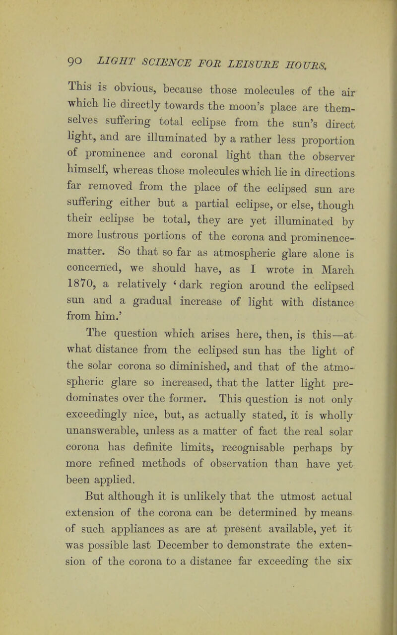 This is obvious, because those molecules of the air which lie directly towards the moon's place are them- selves suffering total eclipse from the sun's direct light, and are illuminated by a rather less proportion of prominence and coronal light than the observer himself, whereas those molecules which lie in directions far removed from the place of the eclipsed sun are suffering either but a partial eclipse, or else, though their eclipse be total, they are yet illuminated by more lustrous portions of the corona and prominence- matter. So that so far as atmospheric glare alone is concerned, we should have, as I wrote in March 1870, a relatively 'dark region around the eclipsed sun and a gradual increase of light with distance from him.' The question which arises here, then, is this—at what distance from the eclipsed sun has the light of the solar corona so diminished, and that of the atmo- spheric glare so increased, that the latter light pre- dominates over the former. This question is not only exceedingly nice, but, as actually stated, it is wholly unanswerable, unless as a matter of fact the real solar corona has definite limits, recognisable perhaps by more refined methods of observation than have yet been applied. But although it is unlikely that the utmost actual extension of the corona can be determined by means of such appliances as are at present available, yet it was possible last December to demonstrate the exten- sion of the corona to a distance far exceeding the six