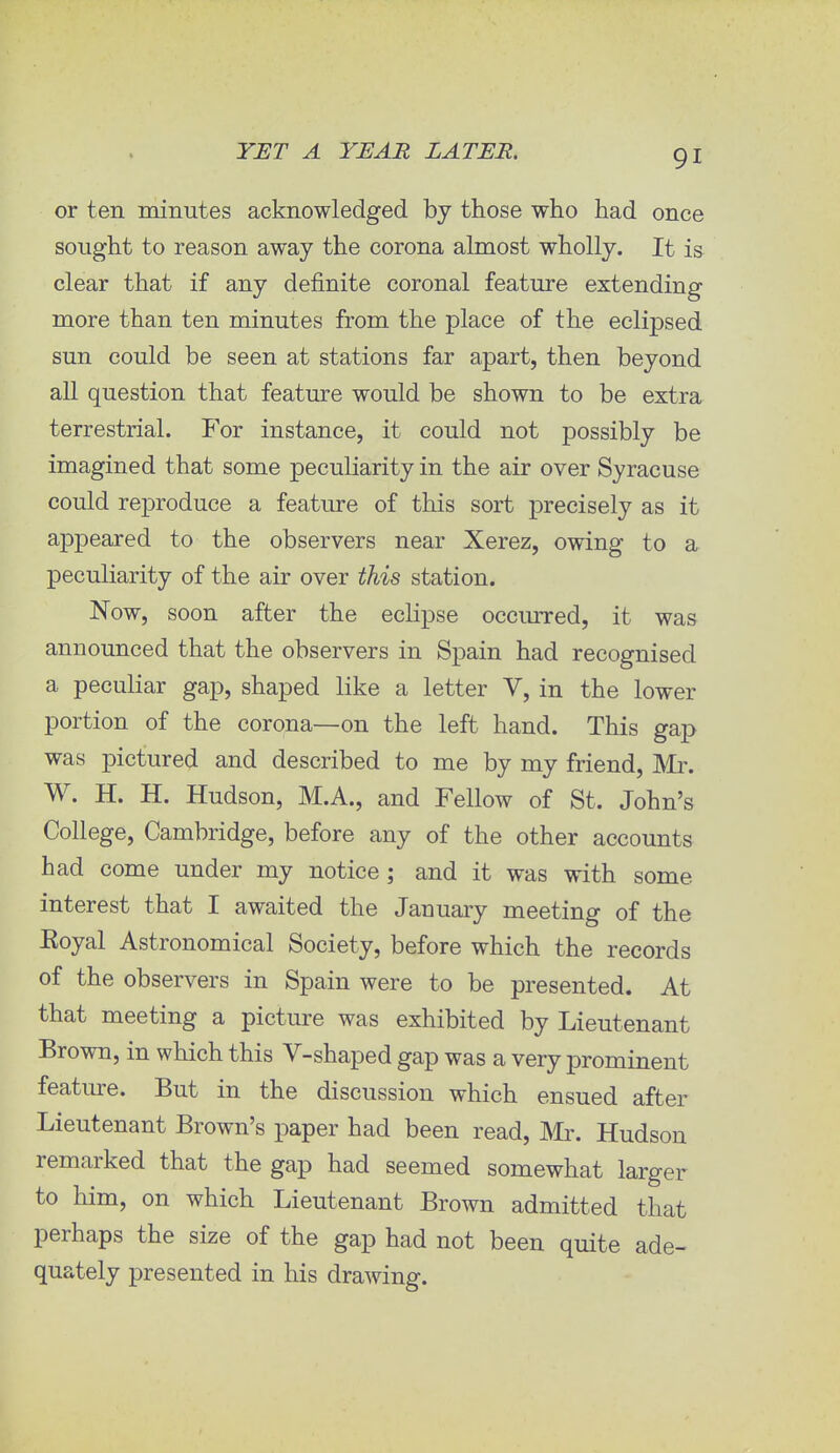 or ten minutes acknowledged by those who had once sought to reason away the corona almost wholly. It is clear that if any definite coronal feature extending more than ten minutes from the place of the eclipsed sun could be seen at stations far apart, then beyond all question that feature would be shown to be extra terrestrial. For instance, it could not possibly be imagined that some peculiarity in the air over Syracuse could reproduce a feature of this sort precisely as it appeared to the observers near Xerez, owing to a peculiarity of the air over this station. Now, soon after the eclipse occurred, it was announced that the observers in Spain had recognised a peculiar gap, shaped like a letter V, in the lower portion of the corona—on the left hand. This gap was pictured and described to me by my friend, Mr. W. H. H. Hudson, M.A., and Fellow of St. John's College, Cambridge, before any of the other accounts had come under my notice; and it was with some interest that I awaited the January meeting of the Koyal Astronomical Society, before which the records of the observers in Spain were to be presented. At that meeting a picture was exhibited by Lieutenant Brown, in which this V-shaped gap was a very prominent feature. But in the discussion which ensued after Lieutenant Brown's paper had been read, Mr. Hudson remarked that the gap had seemed somewhat larger to him, on which Lieutenant Brown admitted that perhaps the size of the gap had not been quite ade- quately presented in his drawing.