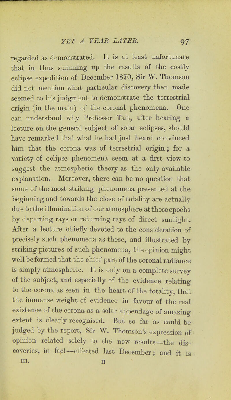 regarded as demonstrated. It is at least unfortunate that in thus summing up the results of the costly eclipse expedition of December 1870, Sir W. Thomson did not mention what particular discovery then made seemed to his judgment to demonstrate the terrestrial origin (in the main) of the coronal phenomena. One can understand why Professor Tait, after hearing a lecture on the general subject of solar eclipses, should have remarked that what he had just heard convinced him that the corona was of terrestrial origin; for a variety of eclipse phenomena seem at a first view to suggest the atmospheric theory as the only available explanation. Moreover, there can be no question that some of the most striking phenomena presented at the beginning and towards the close of totality are actually due to the illumination of our atmosphere at those epochs by departing rays or returning rays of direct sunlight. After a lecture chiefly devoted to the consideration of precisely such phenomena as these, and illustrated by striking pictures of such phenomena, the opinion might well be formed that the chief part of the coronal radiance is simply atmospheric. It is only on a complete survey of the subject, and especially of the evidence relating to the corona as seen in the heart of the totality, that the immense weight of evidence in favour of the real existence of the corona as a solar appendage of amazing extent is clearly recognised. But so far as could be judged by the report, Sir W. Thomson's expression of opinion related solely to the new results—the dis- coveries, in fact—effected last December; and it is in. H