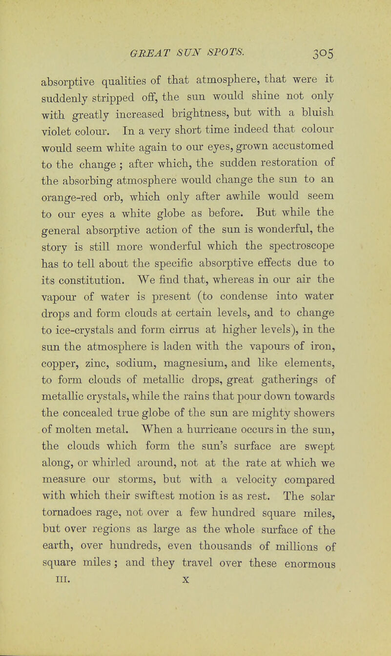 absorptive qualities of that atmosphere, that were it suddenly stripped off, the sun would shine not only with greatly increased brightness, but with a bluish violet colour. In a very short time indeed that colour would seem white again to our eyes, grown accustomed to the change ; after which, the sudden restoration of the absorbing atmosphere would change the sun to an orange-red orb, which only after awhile would seem to our eyes a white globe as before. But while the general absorptive action of the sun is wonderful, the story is still more wonderful which the spectroscope has to tell about the specific absorptive effects due to its constitution. We find that, whereas in our air the vapour of water is present (to condense into water drops and form clouds a,t certain levels, and to change to ice-crystals and form cirrus at higher levels), in the sun the atmosphere is laden with the vapours of iron, copper, zinc, sodium, magnesium, and like elements, to form clouds of metallic drops, great gatherings of metallic crystals, while the rains that pour down towards the concealed true globe of the sun are mighty showers of molten metal. When a hurricane occurs in the sun, the clouds which form the sun's surface are swept along, or whirled around, not at the rate at which we measure our storms, but with a velocity compared with which their swiftest motion is as rest. The solar tornadoes rage, not over a few hundred square miles, but over regions as large as the whole surface of the earth, over hundreds, even thousands of millions of square miles ; and they travel over these enormous in. x