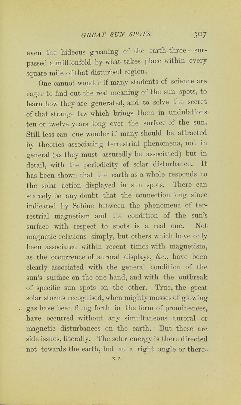 even the hideous groaning of the earth-throe—sur- passed a millionfold by what takes place within every square mile of that disturbed region. One cannot wonder if many students of science are eager to find out the real meaning of the sun spots, to learn how they are generated, and to solve the secret of that strange law which brings them in undulations ten or twelve years long over the surface of the sun. Still less can one wonder if many should be attracted by theories associating terrestrial phenomena, not in general (as they must assuredly be associated) but in detail, with the periodicity of solar disturbance. It has been shown that the earth as a whole responds to the solar action displayed in sun spots. There can scarcely be any doubt that the connection long since indicated by Sabine between the phenomena of ter- restrial magnetism and the condition of the sun's surface with respect to spots is a real one. Not magnetic relations simply, but others which have only been associated within recent times with magnetism, as the occurrence of auroral displays, &c, have been clearly associated with the general condition of the sun's surface on the one hand, and with the outbreak of specific sun spots on the other. True, the great solar storms recognised, when mighty masses of glowing gas have been flung forth in the form of prominences, have occurred without any simultaneous auroral or magnetic disturbances on the earth. But these are side issues, literally. The solar energy is there directed not towards the earth, but at a right angle or there-