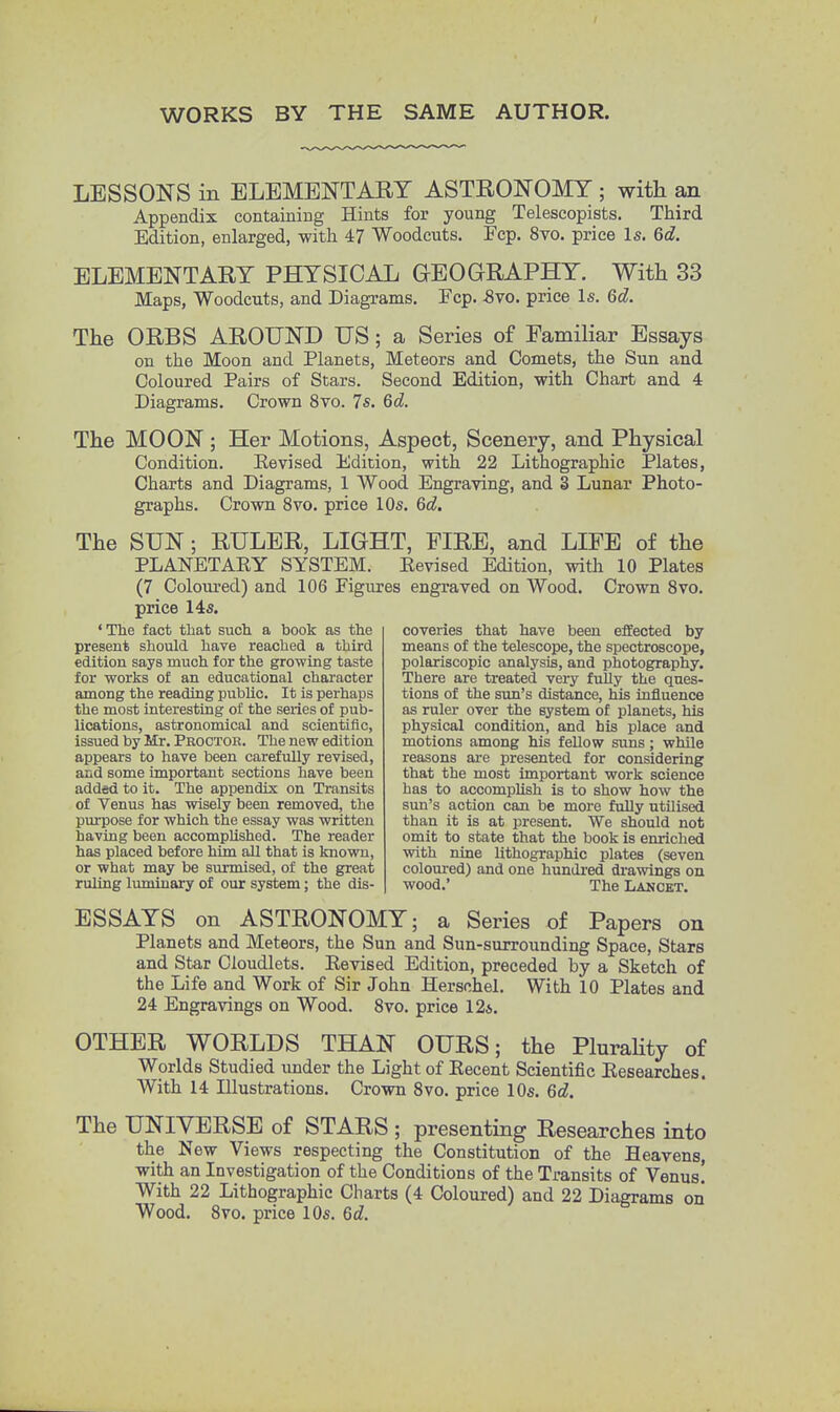 WORKS BY THE SAME AUTHOR. LESSONS in ELEMENTARY ASTRONOMY ; with an Appendix containing Hints for young Teleseopists. Third Edition, enlarged, with 47 Woodcuts. Fcp. 8vo. price Is. 6c?. ELEMENTARY PHYSICAL GEOGRAPHY. With 33 Maps, Woodcuts, and Diagrams. Fcp. Svo. price Is. 6d. The ORBS AROUND US; a Series of Familiar Essays on the Moon and Planets, Meteors and Comets, the Sun and Coloured Pairs of Stars. Second Edition, with Chart and 4 Diagrams. Crown 8vo. 7s. 6c?. The MOON ; Her Motions, Aspect, Scenery, and Physical Condition. Revised Edition, with 22 Lithographic Plates, Charts and Diagrams, 1 Wood Engraving, and 3 Lunar Photo- graphs. Crown 8vo. price 10s. 6d. The SUN; RULER, LIGHT, FIRE, and LIFE of the PLANETARY SYSTEM. Revised Edition, with 10 Plates (7 Coloured) and 106 Figures engraved on Wood. Crown 8vo. price 14s. 'The fact that such a book as the present should have reached a third edition says much for the growing taste for works of an educational character among the reading public. It is perhaps the most interesting of the series of pub- lications, astronomical and scientific, issued by Mr. Proctor. The new edition appears to have been carefully revised, and some important sections have been added to it. The appendix on Transits of Venus has wisely been removed, the purpose for which the essay was written having been accomplished. The reader has placed before him all that is known, or what may be surmised, of the great ruling luminary of our system; the dis- coveries that have been effected by means of the telescope, the spectroscope, polariscopic analysis, and photography. There are treated very fully the ques- tions of the sun's distance, his influence as ruler over the system of planets, his physical condition, and his place and motions among his fellow suns; while reasons are presented for considering that the most important work science has to accomplish is to show how the sun's action can be more folly utilised than it is at present. We should not omit to state that the book is enriched with nine lithographic plates (seven coloured) and one hundred drawings on wood.' The Lancet. ESSAYS on ASTRONOMY; a Series of Papers on Planets and Meteors, the Sun and Sun-surrounding Space, Stars and Star Cloudlets. Revised Edition, preceded by a Sketch of the Life and Work of Sir John Herschel. With 10 Plates and 24 Engravings on Wood. 8vo. price 12a. OTHER WORLDS THAN OURS; the Plurality of Worlds Studied under the Light of Recent Scientific Researches. With 14 Illustrations. Crown 8vo. price 10s. 6d. The UNIVERSE of STARS ; presenting Researches into the New Views respecting the Constitution of the Heavens, with an Investigation of the Conditions of the Transits of Venus! With 22 Lithographic Charts (4 Coloured) and 22 Diagrams on Wood. 8vo. price 10s. 6d.