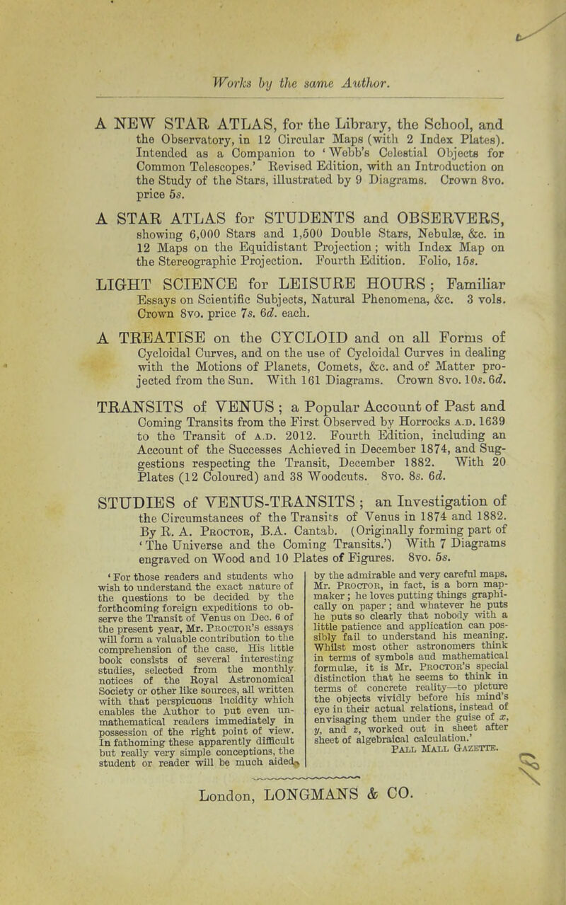 A NEW STAR ATLAS, for the Library, the School, and the Observatory, in 12 Circular Maps (with 2 Index Plates). Intended as a Companion to ' Webb's Celestial Objects for Common Telescopes.' Revised Edition, with an Introduction on the Study of the Stars, illustrated by 9 Diagrams. Crown 8vo. price 5s. A STAR ATLAS for STUDENTS and OBSERVERS, showing 6,000 Stars and 1,500 Double Stars, Nebulae, &c. in 12 Maps on the Equidistant Projection; with Index Map on the Stereographic Projection. Fourth Edition. Folio, 15s. LIGHT SCIENCE for LEISURE HOURS; Familiar Essays on Scientific Subjects, Natural Phenomena, &c. 3 vols. Crown 8vo. price 7s. 6d. each. A TREATISE on the CYCLOID and on all Forms of Cycloidal Curves, and on the use of Cycloidal Curves in dealing with the Motions of Planets, Comets, &c. and of Matter pro- jected from the Sun. With 161 Diagrams. Crown 8vo. 10s. 6d. TRANSITS of VENUS ; a Popular Account of Past and Coming Transits from the First Observed by Horrocks a.d. 1639 to the Transit of a.d. 2012. Fourth Edition, including an Account of the Successes Achieved in December 1874, and Sug- gestions respecting the Transit, December 1882. With 20 Plates (12 Coloured) and 38 Woodcuts. 8vo. 8s. 6d. STUDIES of VENUS-TRANSITS ; an Investigation of the Circumstances of the Transit's of Venus in 1874 and 1882. By E. A. Proctor, B.A. Cantab. (Originally forming part of ' The Universe and the Coming Transits.') With 7 Diagrams engraved on Wood and 10 Plates of Figures. 8vo. 5s. ' For those readers and students who wish to understand the exact nature of the questions to be decided by the forthcoming foreign expeditions to ob- serve the Transit of Venus on Dec. 6 of the present year, Mr. Proctor's essays will form a valuable contribution to the comprehension of the case. His little book consists of several interesting studies, selected from the monthly notices of the Royal Astronomical Society or other like sources, all written with that perspicuous lucidity which enables the Author to put even un- mathematical readers immediately in possession of the right point of view. In fathoming these apparently difficult but really very simple conceptions, the student or reader will be much aided,> by the admirable and very careful maps. Mr. Proctor, in fact, is a born map- maker ; he loves putting things graphi- cally on paper; and whatever he puts he puts so clearly that nobody with a little patience and application can pos- sibly fail to understand his meaning. Whilst most other astronomers think in terms of symbols aud mathematical formulse, it is Mr. Proctor's special distinction that he seems to think in terms of concrete reality—to picture the objects vividly before his mind's eye in their actual relations, instead of envisaging them under the guise of x, y, and z, worked out in sheet after sheet of algebraical calculation.' Pall Mall Gazette. London, LONGMANS & CO.