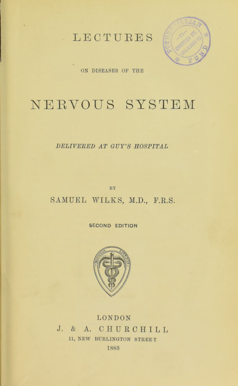 ON DISEASES OF TIIE NEEYOUS SYSTEM DELIVERED AT GUY’S HOSPITAL BY SAMUEL WILKS, M.D., F.R.S. SECOND EDITION LONDON J. & A. CHURCHILL 11, NEW BURLINGTON STREET 1883