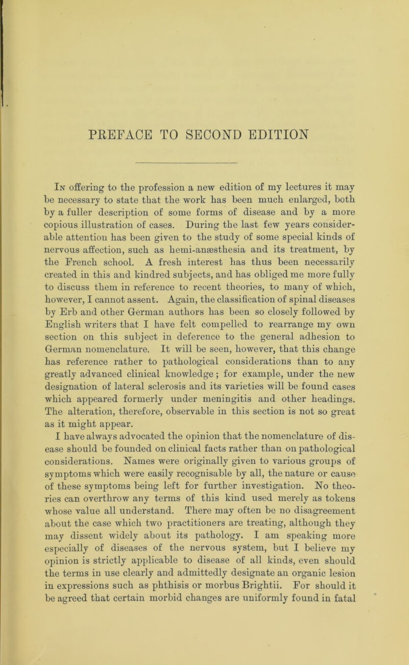 In offering to the profession a new edition of my lectures it may he necessary to state that the work has been much enlarged, both by a fuller description of some forms of disease and by a more copious illustration of cases. During the last few years consider- able attention has been given to the study of some special kinds of nervous affection, such as hemi-anaesthesia and its treatment, by the French school. A fresh interest has thus been necessarily created in this and kindred subjects, and has obliged me more fully to discuss them in reference to recent theories, to many of which, however, I cannot assent. Again, the classification of spinal diseases by Erb and other German authors has been so closely followed by English writers that I have felt compelled to rearrange my own section on this subject in deference to the general adhesion to German nomenclature. It will be seen, however, that this change has reference rather to pathological considerations than to any greatly advanced clinical knowledge; for example, under the new designation of lateral sclerosis and its varieties will be found cases which appeared formerly under meningitis and other headings. The alteration, therefore, observable in this section is not so great as it might appear. I have always advocated the opinion that the nomenclature of dis- ease should be founded on clinical facts rather than on pathological considerations. Names were originally given to various groups of symptoms which were easily recognisable by all, the nature or cause of these symptoms being left for further investigation. No theo- ries can overthrow any terms of this kind used merely as tokens whose value all understand. There may often be no disagreement about the case which two practitioners are treating, although they may dissent widely about its pathology. I am speaking more especially of diseases of the nervous system, but I believe my opinion is strictly applicable to disease of all kinds, even should the terms in use clearly and admittedly designate an organic lesion in expressions such as phthisis or morbus Brightii. For should it be agreed that certain morbid changes are uniformly found in fatal