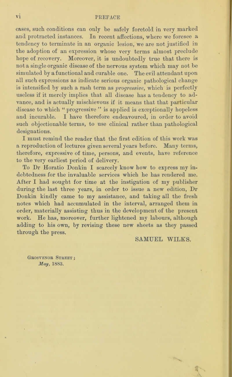 cases, such conditions can only be safely foretold in very marked and protracted instances. In recent affections, where we foresee a tendency to terminate in an organic lesion, Ave are not justified in the adoption of an expression Avhose very terms almost preclude hope of recovery. Moreover, it is undoubtedly true that there is not a single organic disease of the nervous system which may not be simulated by a functional and curable one. The evil attendant upon all such expressions as indicate serious organic pathological change is intensified by such a rash term as girogressive, which is perfectly useless if it merely implies that all disease has a tendency to ad- vance, and is actually mischievous if it means that that particular disease to which “ progressive ” is applied is exceptionally hopeless and incurable. I have therefore endeavoured, in order to avoid such objectionable terms, to use clinical rather than pathological designations. I must remind the reader that the fii’st edition of this work was a reproduction of lectures given several years before. Many terms, therefore, exjmessive of time, persons, and events, have reference to the very earliest period of delivery. To Dr Horatio Donkin I scarcely know how to express my in- debtedness for the invaluable services which he has rendered me. After I had sought for time at the instigation of my publisher during the last three years, in order to issue a new edition, Dr Donkin kindly came to my assistance, and taking all the fresh notes which had accumulated in the interval, arranged them in order, materially assisting thus in the development of the present work. He has, moreover, further lightened my labours, although adding to his own, by revising these new sheets as they passed through the press. SAMUEL WILKS. Grosvenor Street; May, 1883.