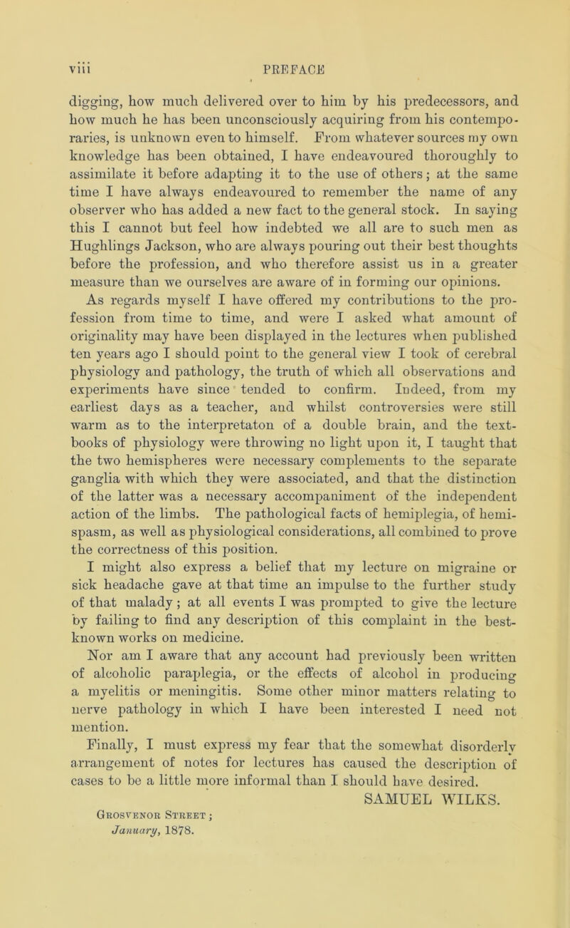 digging, how much delivered over to him by his predecessors, and how much he has been unconsciously acquiring from his contempo- raries, is unknown eveii to himself. From whatever sources my own knowledge has been obtained, I have endeavoured thoroughly to assimilate it before adapting it to the use of others; at the same time I have always endeavoured to remember the name of any observer who has added a new fact to the general stock. In saying this I cannot but feel how indebted we all are to such men as Hughlings Jackson, who are always pouring out their best thoughts before the profession, and who therefore assist us in a greater measure than we ourselves are aware of in forming our opinions. As regards myself I have offered my contributions to the pro- fession from time to time, and were I asked what amount of originality may have been displayed in the lectures when published ten years ago I should point to the general view I took of cerebral physiology and pathology, the truth of which all observations and experiments have since tended to confirm. Indeed, from my earliest days as a teacher, and whilst controversies were still warm as to the interpretaton of a double brain, and the text- books of physiology were throwing no light upon it, I taught that the two hemispheres were necessary complements to the separate ganglia with which they were associated, and that the distinction of the latter was a necessary accompaniment of the independent action of the limbs. The pathological facts of hemiplegia, of hemi- spasm, as well as physiological considerations, all combined to prove the correctness of this position. I might also express a belief that my lecture on migraine or sick headache gave at that time an impulse to the further study of that malady ; at all events I was prompted to give the lecture by failing to find any description of this complaint in the best- known works on medicine. Nor am I aware that any account had previously been written of alcoholic paraplegia, or the effects of alcohol in producing a myelitis or meningitis. Some other minor matters relating to nerve pathology in which I have been interested I need not mention. Finally, I must express my fear that the somewhat disorderlv arrangement of notes for lectures has caused the description of cases to be a little more informal than I should have desired. SAMUEL WILKS. Grosvenor Street ; January, 1878.